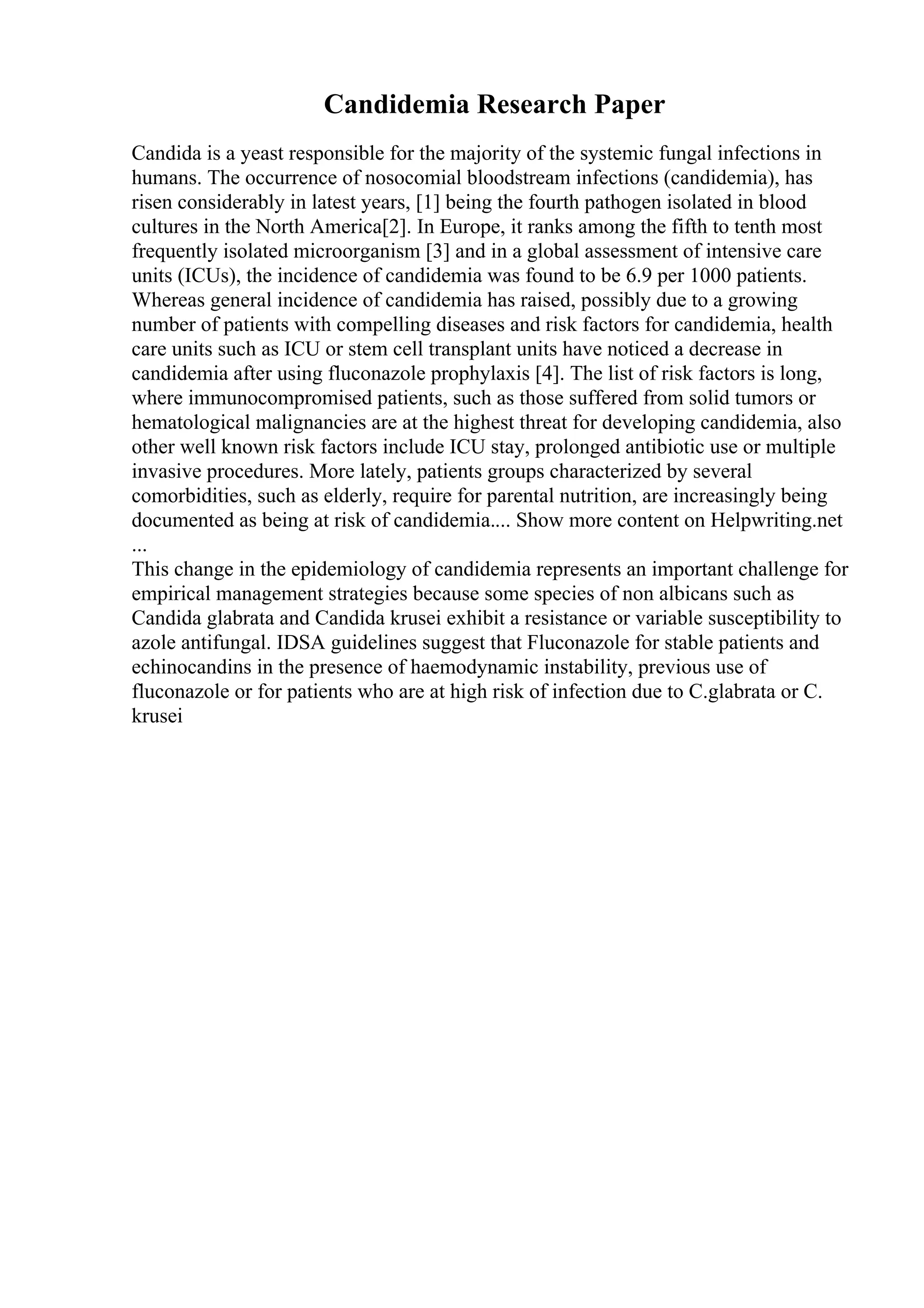 Candidemia Research Paper
Candida is a yeast responsible for the majority of the systemic fungal infections in
humans. The occurrence of nosocomial bloodstream infections (candidemia), has
risen considerably in latest years, [1] being the fourth pathogen isolated in blood
cultures in the North America[2]. In Europe, it ranks among the fifth to tenth most
frequently isolated microorganism [3] and in a global assessment of intensive care
units (ICUs), the incidence of candidemia was found to be 6.9 per 1000 patients.
Whereas general incidence of candidemia has raised, possibly due to a growing
number of patients with compelling diseases and risk factors for candidemia, health
care units such as ICU or stem cell transplant units have noticed a decrease in
candidemia after using fluconazole prophylaxis [4]. The list of risk factors is long,
where immunocompromised patients, such as those suffered from solid tumors or
hematological malignancies are at the highest threat for developing candidemia, also
other well known risk factors include ICU stay, prolonged antibiotic use or multiple
invasive procedures. More lately, patients groups characterized by several
comorbidities, such as elderly, require for parental nutrition, are increasingly being
documented as being at risk of candidemia.... Show more content on Helpwriting.net
...
This change in the epidemiology of candidemia represents an important challenge for
empirical management strategies because some species of non albicans such as
Candida glabrata and Candida krusei exhibit a resistance or variable susceptibility to
azole antifungal. IDSA guidelines suggest that Fluconazole for stable patients and
echinocandins in the presence of haemodynamic instability, previous use of
fluconazole or for patients who are at high risk of infection due to C.glabrata or C.
krusei
 