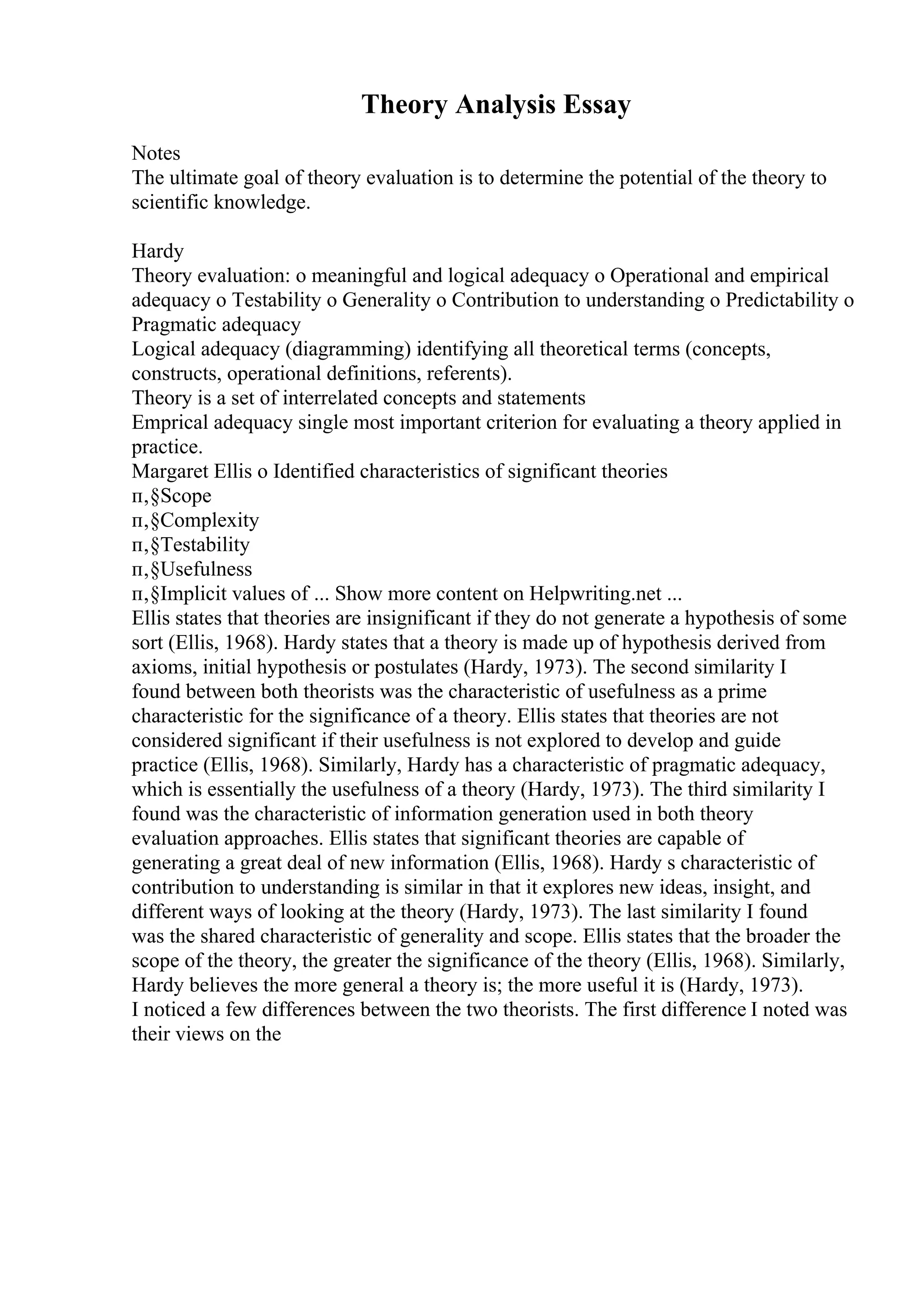 Theory Analysis Essay
Notes
The ultimate goal of theory evaluation is to determine the potential of the theory to
scientific knowledge.
Hardy
Theory evaluation: o meaningful and logical adequacy o Operational and empirical
adequacy o Testability o Generality o Contribution to understanding o Predictability o
Pragmatic adequacy
Logical adequacy (diagramming) identifying all theoretical terms (concepts,
constructs, operational definitions, referents).
Theory is a set of interrelated concepts and statements
Emprical adequacy single most important criterion for evaluating a theory applied in
practice.
Margaret Ellis o Identified characteristics of significant theories
п‚§Scope
п‚§Complexity
п‚§Testability
п‚§Usefulness
п‚§Implicit values of ... Show more content on Helpwriting.net ...
Ellis states that theories are insignificant if they do not generate a hypothesis of some
sort (Ellis, 1968). Hardy states that a theory is made up of hypothesis derived from
axioms, initial hypothesis or postulates (Hardy, 1973). The second similarity I
found between both theorists was the characteristic of usefulness as a prime
characteristic for the significance of a theory. Ellis states that theories are not
considered significant if their usefulness is not explored to develop and guide
practice (Ellis, 1968). Similarly, Hardy has a characteristic of pragmatic adequacy,
which is essentially the usefulness of a theory (Hardy, 1973). The third similarity I
found was the characteristic of information generation used in both theory
evaluation approaches. Ellis states that significant theories are capable of
generating a great deal of new information (Ellis, 1968). Hardy s characteristic of
contribution to understanding is similar in that it explores new ideas, insight, and
different ways of looking at the theory (Hardy, 1973). The last similarity I found
was the shared characteristic of generality and scope. Ellis states that the broader the
scope of the theory, the greater the significance of the theory (Ellis, 1968). Similarly,
Hardy believes the more general a theory is; the more useful it is (Hardy, 1973).
I noticed a few differences between the two theorists. The first difference I noted was
their views on the
 