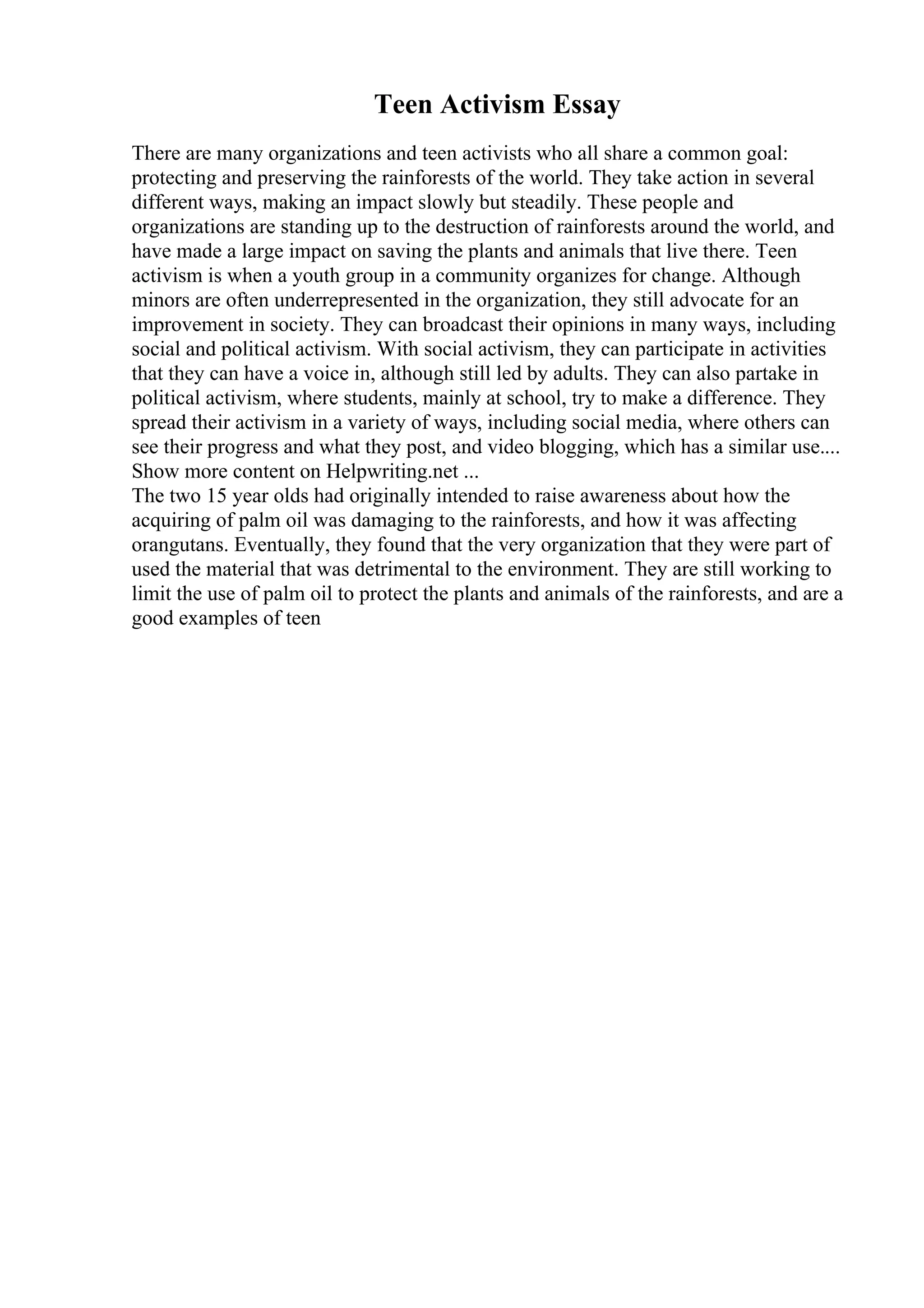 Teen Activism Essay
There are many organizations and teen activists who all share a common goal:
protecting and preserving the rainforests of the world. They take action in several
different ways, making an impact slowly but steadily. These people and
organizations are standing up to the destruction of rainforests around the world, and
have made a large impact on saving the plants and animals that live there. Teen
activism is when a youth group in a community organizes for change. Although
minors are often underrepresented in the organization, they still advocate for an
improvement in society. They can broadcast their opinions in many ways, including
social and political activism. With social activism, they can participate in activities
that they can have a voice in, although still led by adults. They can also partake in
political activism, where students, mainly at school, try to make a difference. They
spread their activism in a variety of ways, including social media, where others can
see their progress and what they post, and video blogging, which has a similar use....
Show more content on Helpwriting.net ...
The two 15 year olds had originally intended to raise awareness about how the
acquiring of palm oil was damaging to the rainforests, and how it was affecting
orangutans. Eventually, they found that the very organization that they were part of
used the material that was detrimental to the environment. They are still working to
limit the use of palm oil to protect the plants and animals of the rainforests, and are a
good examples of teen
 