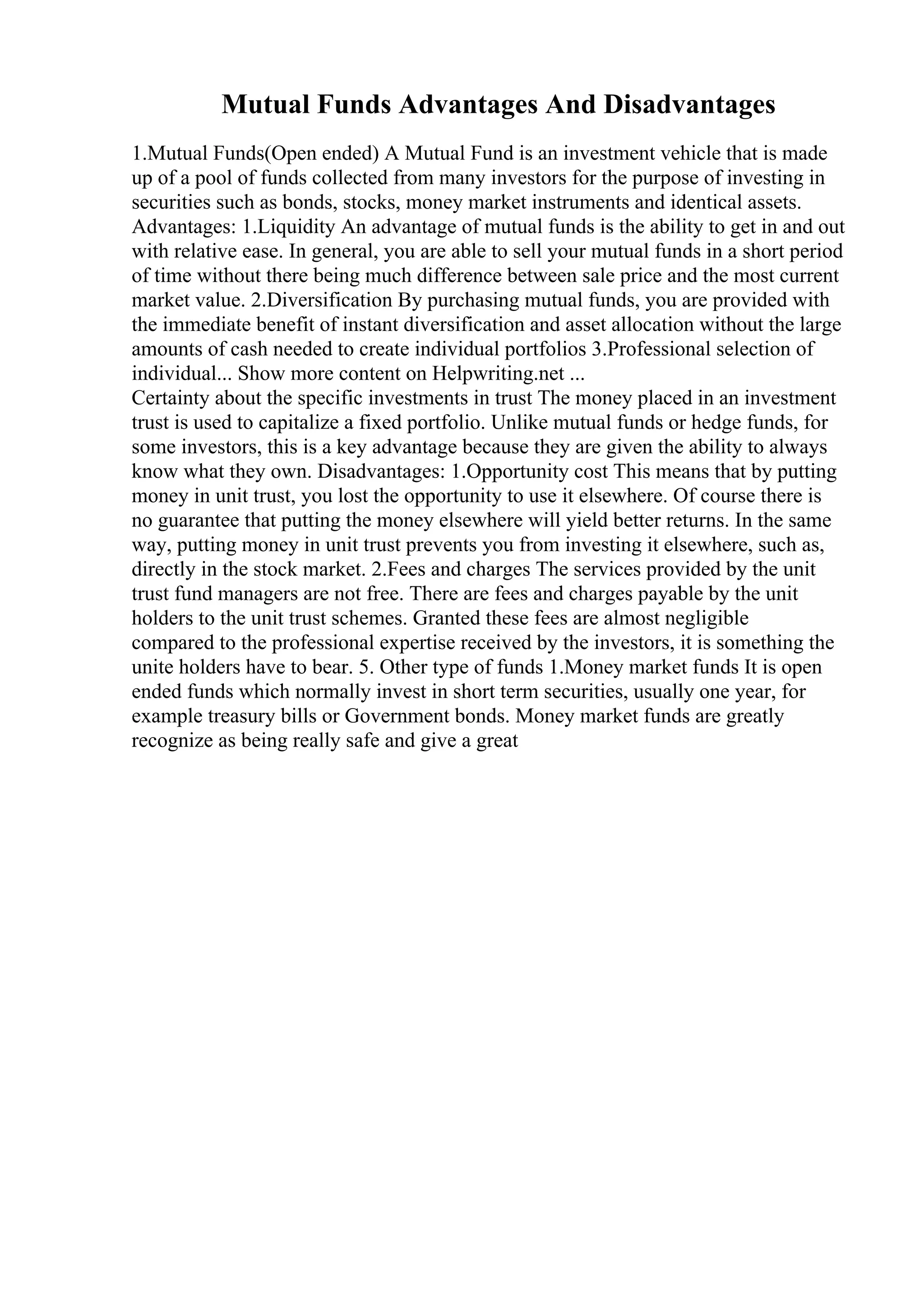 Mutual Funds Advantages And Disadvantages
1.Mutual Funds(Open ended) A Mutual Fund is an investment vehicle that is made
up of a pool of funds collected from many investors for the purpose of investing in
securities such as bonds, stocks, money market instruments and identical assets.
Advantages: 1.Liquidity An advantage of mutual funds is the ability to get in and out
with relative ease. In general, you are able to sell your mutual funds in a short period
of time without there being much difference between sale price and the most current
market value. 2.Diversification By purchasing mutual funds, you are provided with
the immediate benefit of instant diversification and asset allocation without the large
amounts of cash needed to create individual portfolios 3.Professional selection of
individual... Show more content on Helpwriting.net ...
Certainty about the specific investments in trust The money placed in an investment
trust is used to capitalize a fixed portfolio. Unlike mutual funds or hedge funds, for
some investors, this is a key advantage because they are given the ability to always
know what they own. Disadvantages: 1.Opportunity cost This means that by putting
money in unit trust, you lost the opportunity to use it elsewhere. Of course there is
no guarantee that putting the money elsewhere will yield better returns. In the same
way, putting money in unit trust prevents you from investing it elsewhere, such as,
directly in the stock market. 2.Fees and charges The services provided by the unit
trust fund managers are not free. There are fees and charges payable by the unit
holders to the unit trust schemes. Granted these fees are almost negligible
compared to the professional expertise received by the investors, it is something the
unite holders have to bear. 5. Other type of funds 1.Money market funds It is open
ended funds which normally invest in short term securities, usually one year, for
example treasury bills or Government bonds. Money market funds are greatly
recognize as being really safe and give a great
 