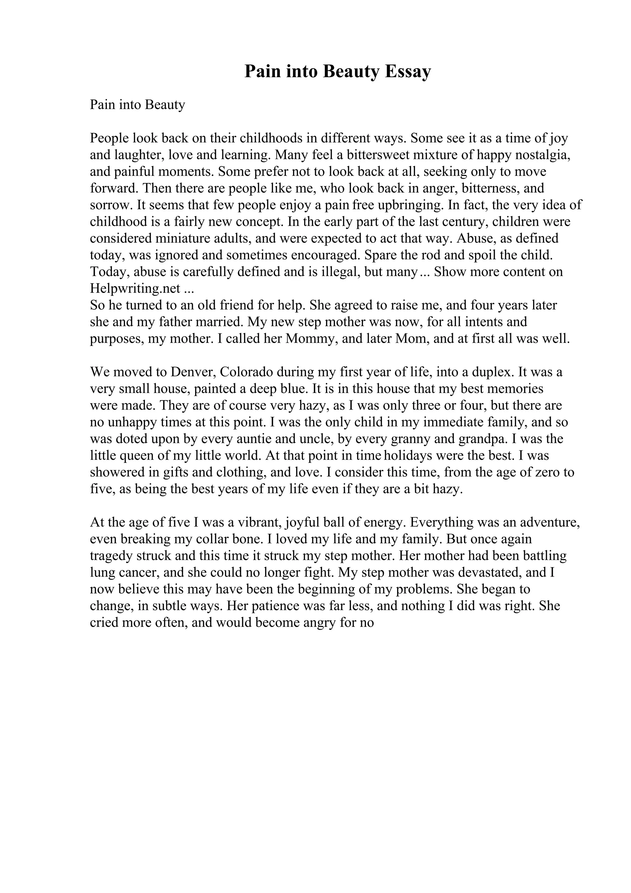 Pain into Beauty Essay
Pain into Beauty
People look back on their childhoods in different ways. Some see it as a time of joy
and laughter, love and learning. Many feel a bittersweet mixture of happy nostalgia,
and painful moments. Some prefer not to look back at all, seeking only to move
forward. Then there are people like me, who look back in anger, bitterness, and
sorrow. It seems that few people enjoy a pain free upbringing. In fact, the very idea of
childhood is a fairly new concept. In the early part of the last century, children were
considered miniature adults, and were expected to act that way. Abuse, as defined
today, was ignored and sometimes encouraged. Spare the rod and spoil the child.
Today, abuse is carefully defined and is illegal, but many... Show more content on
Helpwriting.net ...
So he turned to an old friend for help. She agreed to raise me, and four years later
she and my father married. My new step mother was now, for all intents and
purposes, my mother. I called her Mommy, and later Mom, and at first all was well.
We moved to Denver, Colorado during my first year of life, into a duplex. It was a
very small house, painted a deep blue. It is in this house that my best memories
were made. They are of course very hazy, as I was only three or four, but there are
no unhappy times at this point. I was the only child in my immediate family, and so
was doted upon by every auntie and uncle, by every granny and grandpa. I was the
little queen of my little world. At that point in time holidays were the best. I was
showered in gifts and clothing, and love. I consider this time, from the age of zero to
five, as being the best years of my life even if they are a bit hazy.
At the age of five I was a vibrant, joyful ball of energy. Everything was an adventure,
even breaking my collar bone. I loved my life and my family. But once again
tragedy struck and this time it struck my step mother. Her mother had been battling
lung cancer, and she could no longer fight. My step mother was devastated, and I
now believe this may have been the beginning of my problems. She began to
change, in subtle ways. Her patience was far less, and nothing I did was right. She
cried more often, and would become angry for no
 