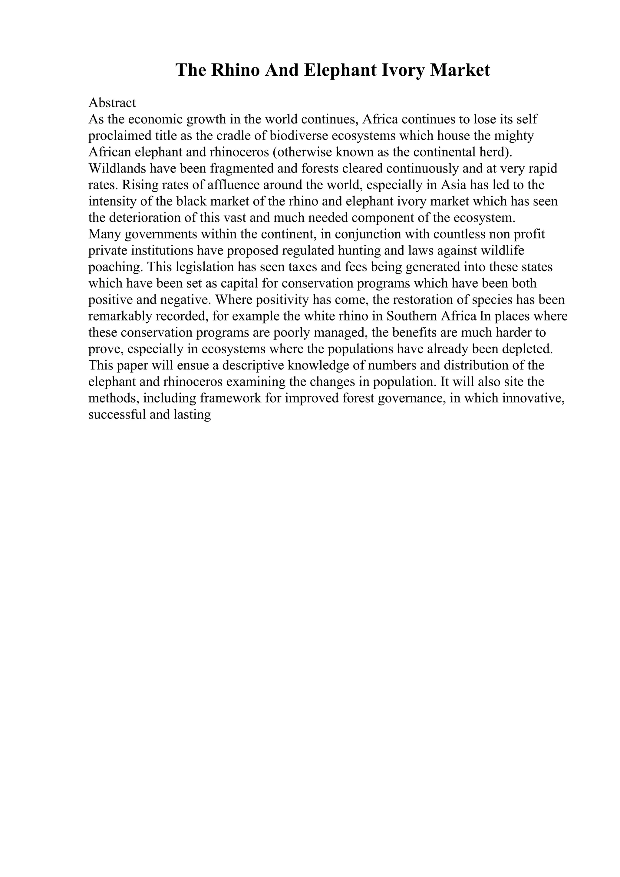 The Rhino And Elephant Ivory Market
Abstract
As the economic growth in the world continues, Africa continues to lose its self
proclaimed title as the cradle of biodiverse ecosystems which house the mighty
African elephant and rhinoceros (otherwise known as the continental herd).
Wildlands have been fragmented and forests cleared continuously and at very rapid
rates. Rising rates of affluence around the world, especially in Asia has led to the
intensity of the black market of the rhino and elephant ivory market which has seen
the deterioration of this vast and much needed component of the ecosystem.
Many governments within the continent, in conjunction with countless non profit
private institutions have proposed regulated hunting and laws against wildlife
poaching. This legislation has seen taxes and fees being generated into these states
which have been set as capital for conservation programs which have been both
positive and negative. Where positivity has come, the restoration of species has been
remarkably recorded, for example the white rhino in Southern Africa In places where
these conservation programs are poorly managed, the benefits are much harder to
prove, especially in ecosystems where the populations have already been depleted.
This paper will ensue a descriptive knowledge of numbers and distribution of the
elephant and rhinoceros examining the changes in population. It will also site the
methods, including framework for improved forest governance, in which innovative,
successful and lasting
 