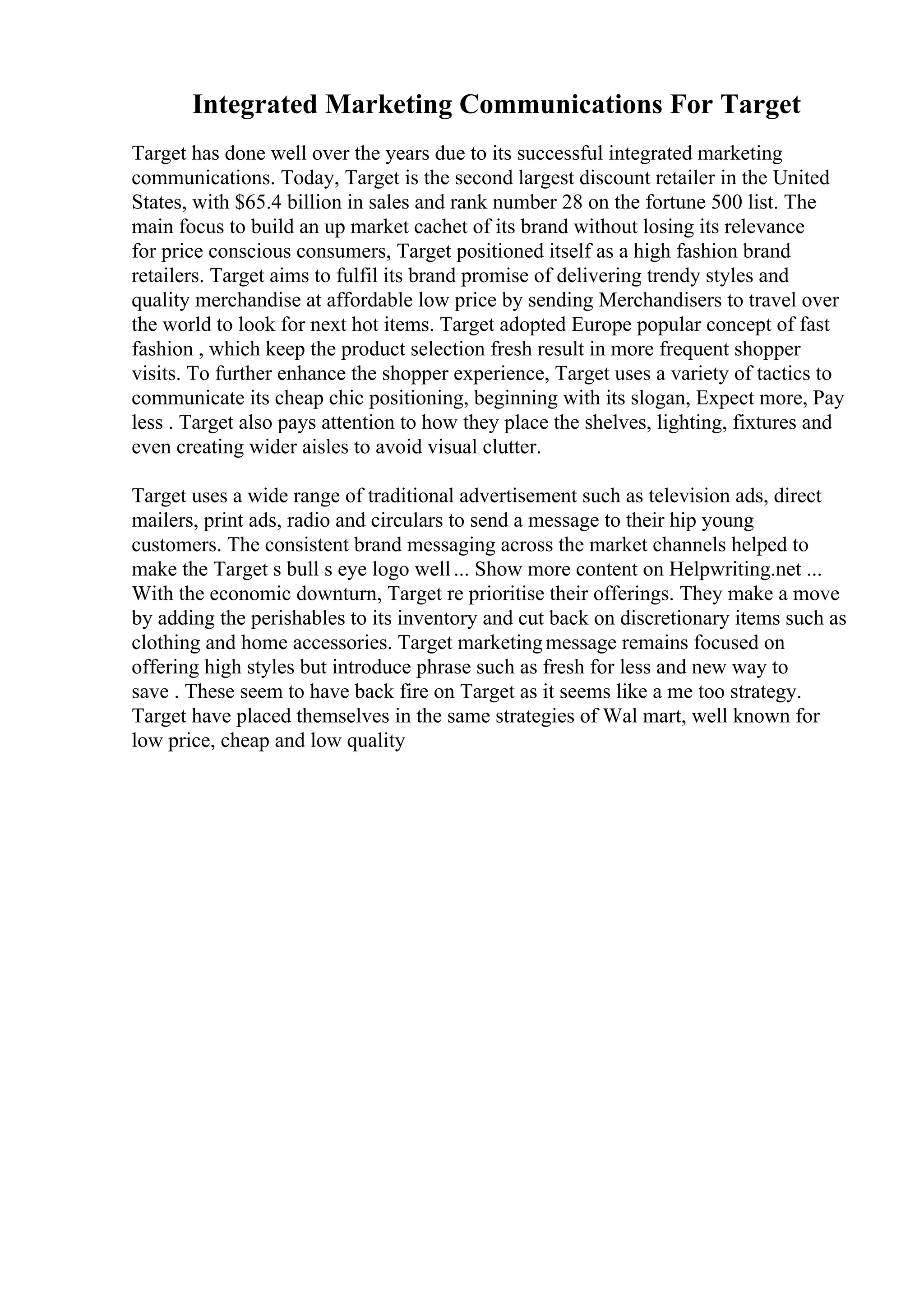 Integrated Marketing Communications For Target
Target has done well over the years due to its successful integrated marketing
communications. Today, Target is the second largest discount retailer in the United
States, with $65.4 billion in sales and rank number 28 on the fortune 500 list. The
main focus to build an up market cachet of its brand without losing its relevance
for price conscious consumers, Target positioned itself as a high fashion brand
retailers. Target aims to fulfil its brand promise of delivering trendy styles and
quality merchandise at affordable low price by sending Merchandisers to travel over
the world to look for next hot items. Target adopted Europe popular concept of fast
fashion , which keep the product selection fresh result in more frequent shopper
visits. To further enhance the shopper experience, Target uses a variety of tactics to
communicate its cheap chic positioning, beginning with its slogan, Expect more, Pay
less . Target also pays attention to how they place the shelves, lighting, fixtures and
even creating wider aisles to avoid visual clutter.
Target uses a wide range of traditional advertisement such as television ads, direct
mailers, print ads, radio and circulars to send a message to their hip young
customers. The consistent brand messaging across the market channels helped to
make the Target s bull s eye logo well... Show more content on Helpwriting.net ...
With the economic downturn, Target re prioritise their offerings. They make a move
by adding the perishables to its inventory and cut back on discretionary items such as
clothing and home accessories. Target marketingmessage remains focused on
offering high styles but introduce phrase such as fresh for less and new way to
save . These seem to have back fire on Target as it seems like a me too strategy.
Target have placed themselves in the same strategies of Wal mart, well known for
low price, cheap and low quality
 