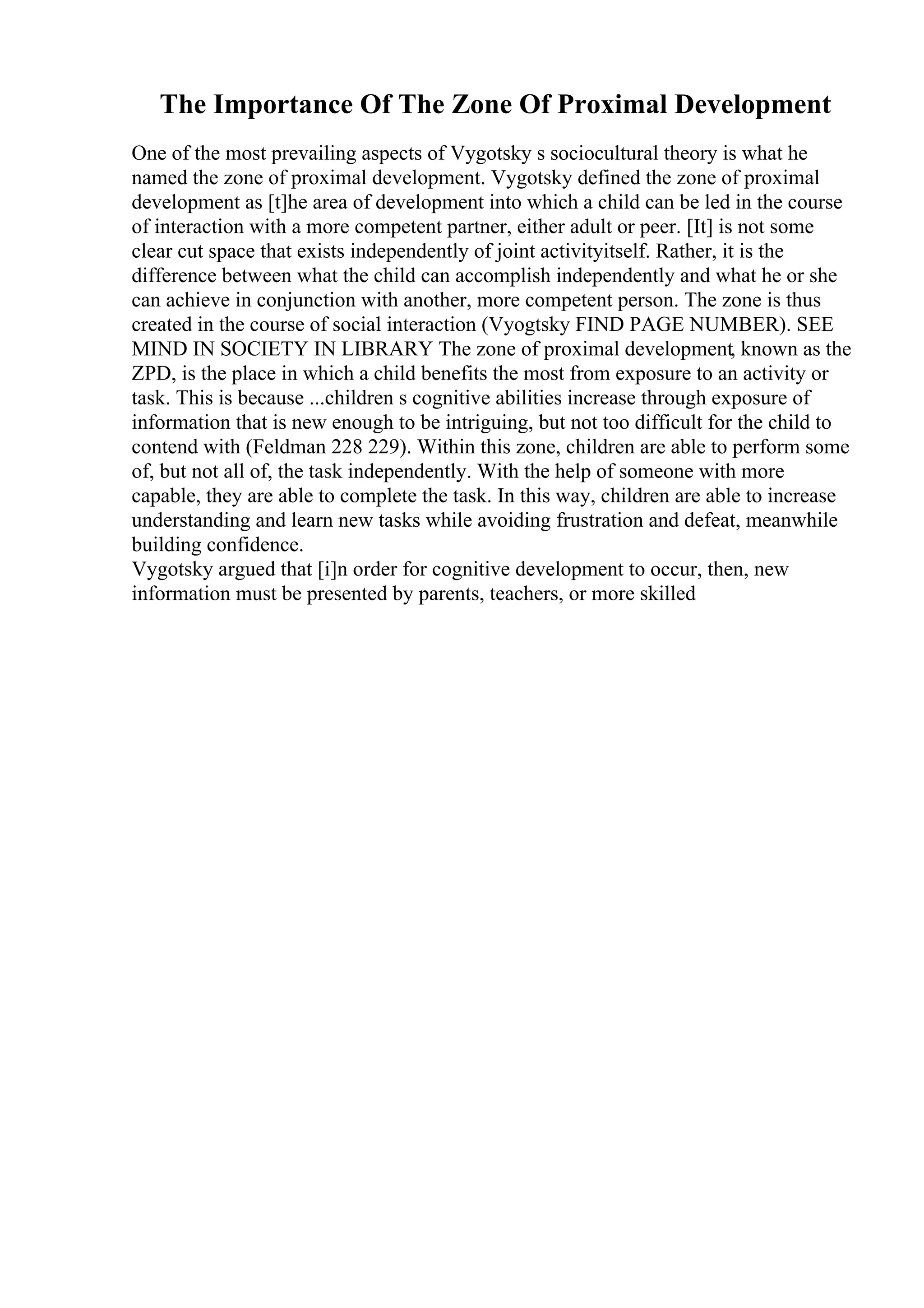 The Importance Of The Zone Of Proximal Development
One of the most prevailing aspects of Vygotsky s sociocultural theory is what he
named the zone of proximal development. Vygotsky defined the zone of proximal
development as [t]he area of development into which a child can be led in the course
of interaction with a more competent partner, either adult or peer. [It] is not some
clear cut space that exists independently of joint activityitself. Rather, it is the
difference between what the child can accomplish independently and what he or she
can achieve in conjunction with another, more competent person. The zone is thus
created in the course of social interaction (Vyogtsky FIND PAGE NUMBER). SEE
MIND IN SOCIETY IN LIBRARY The zone of proximal development, known as the
ZPD, is the place in which a child benefits the most from exposure to an activity or
task. This is because ...children s cognitive abilities increase through exposure of
information that is new enough to be intriguing, but not too difficult for the child to
contend with (Feldman 228 229). Within this zone, children are able to perform some
of, but not all of, the task independently. With the help of someone with more
capable, they are able to complete the task. In this way, children are able to increase
understanding and learn new tasks while avoiding frustration and defeat, meanwhile
building confidence.
Vygotsky argued that [i]n order for cognitive development to occur, then, new
information must be presented by parents, teachers, or more skilled
 