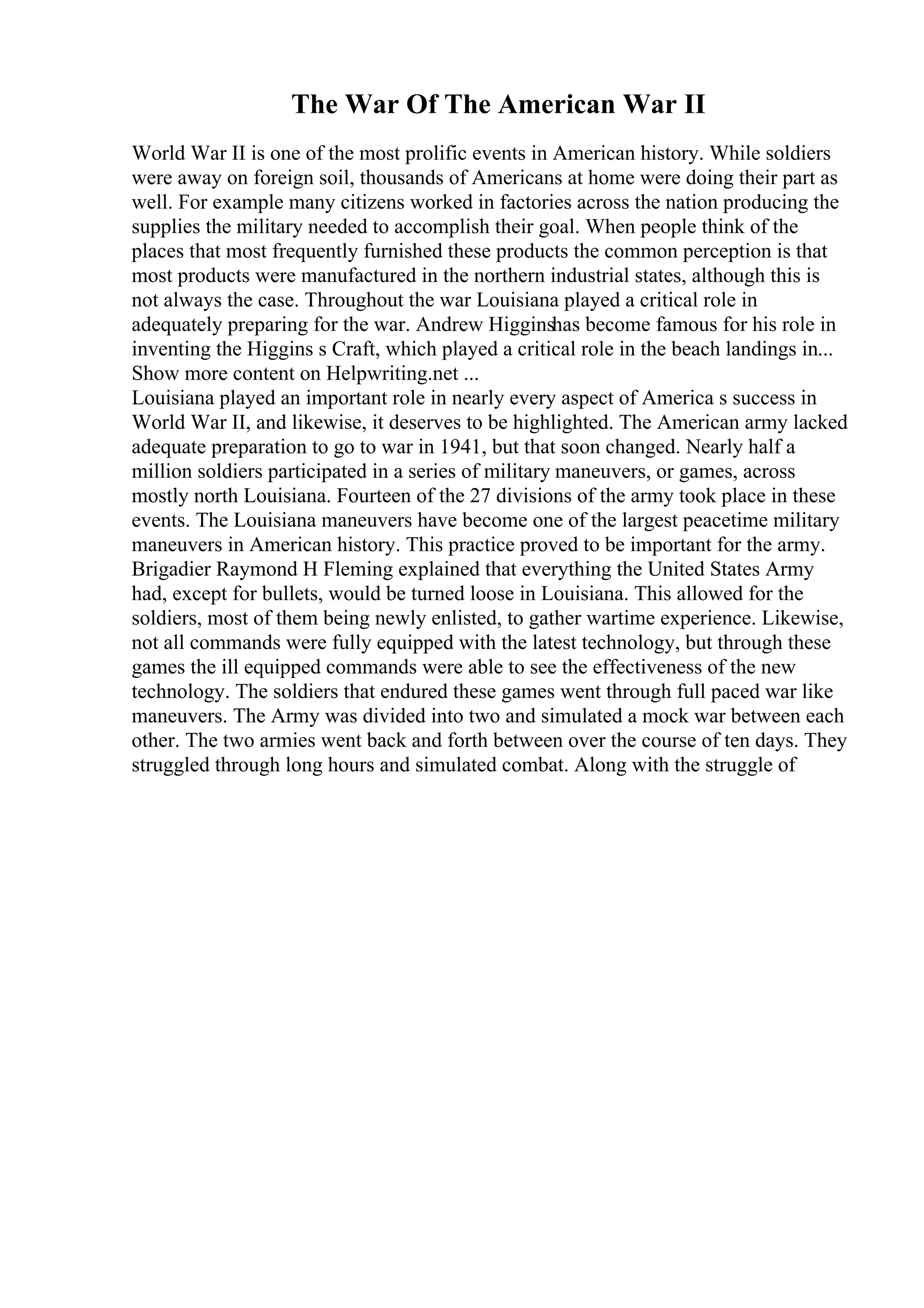 The War Of The American War II
World War II is one of the most prolific events in American history. While soldiers
were away on foreign soil, thousands of Americans at home were doing their part as
well. For example many citizens worked in factories across the nation producing the
supplies the military needed to accomplish their goal. When people think of the
places that most frequently furnished these products the common perception is that
most products were manufactured in the northern industrial states, although this is
not always the case. Throughout the war Louisiana played a critical role in
adequately preparing for the war. Andrew Higginshas become famous for his role in
inventing the Higgins s Craft, which played a critical role in the beach landings in...
Show more content on Helpwriting.net ...
Louisiana played an important role in nearly every aspect of America s success in
World War II, and likewise, it deserves to be highlighted. The American army lacked
adequate preparation to go to war in 1941, but that soon changed. Nearly half a
million soldiers participated in a series of military maneuvers, or games, across
mostly north Louisiana. Fourteen of the 27 divisions of the army took place in these
events. The Louisiana maneuvers have become one of the largest peacetime military
maneuvers in American history. This practice proved to be important for the army.
Brigadier Raymond H Fleming explained that everything the United States Army
had, except for bullets, would be turned loose in Louisiana. This allowed for the
soldiers, most of them being newly enlisted, to gather wartime experience. Likewise,
not all commands were fully equipped with the latest technology, but through these
games the ill equipped commands were able to see the effectiveness of the new
technology. The soldiers that endured these games went through full paced war like
maneuvers. The Army was divided into two and simulated a mock war between each
other. The two armies went back and forth between over the course of ten days. They
struggled through long hours and simulated combat. Along with the struggle of
 