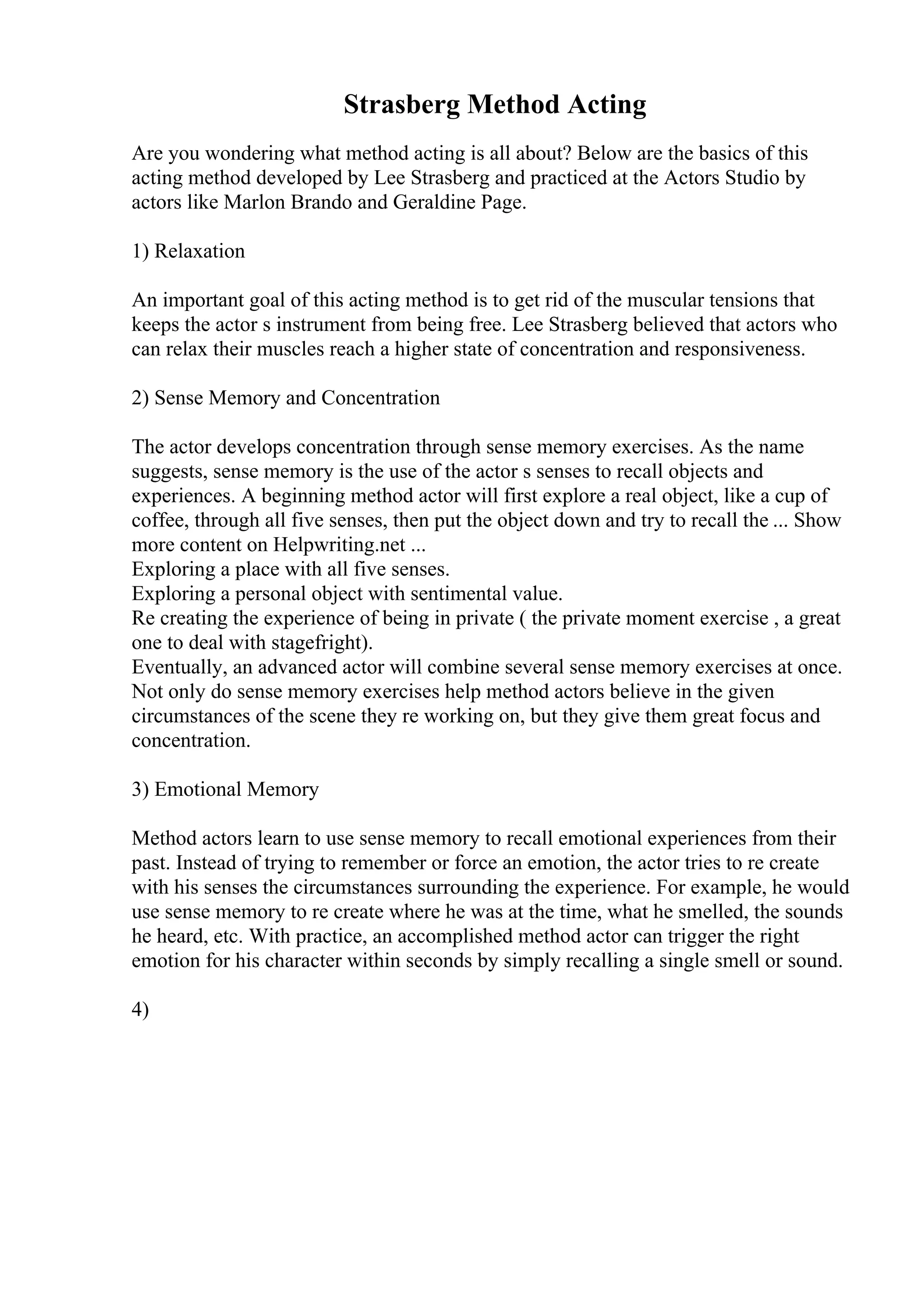 Strasberg Method Acting
Are you wondering what method acting is all about? Below are the basics of this
acting method developed by Lee Strasberg and practiced at the Actors Studio by
actors like Marlon Brando and Geraldine Page.
1) Relaxation
An important goal of this acting method is to get rid of the muscular tensions that
keeps the actor s instrument from being free. Lee Strasberg believed that actors who
can relax their muscles reach a higher state of concentration and responsiveness.
2) Sense Memory and Concentration
The actor develops concentration through sense memory exercises. As the name
suggests, sense memory is the use of the actor s senses to recall objects and
experiences. A beginning method actor will first explore a real object, like a cup of
coffee, through all five senses, then put the object down and try to recall the ... Show
more content on Helpwriting.net ...
Exploring a place with all five senses.
Exploring a personal object with sentimental value.
Re creating the experience of being in private ( the private moment exercise , a great
one to deal with stagefright).
Eventually, an advanced actor will combine several sense memory exercises at once.
Not only do sense memory exercises help method actors believe in the given
circumstances of the scene they re working on, but they give them great focus and
concentration.
3) Emotional Memory
Method actors learn to use sense memory to recall emotional experiences from their
past. Instead of trying to remember or force an emotion, the actor tries to re create
with his senses the circumstances surrounding the experience. For example, he would
use sense memory to re create where he was at the time, what he smelled, the sounds
he heard, etc. With practice, an accomplished method actor can trigger the right
emotion for his character within seconds by simply recalling a single smell or sound.
4)
 