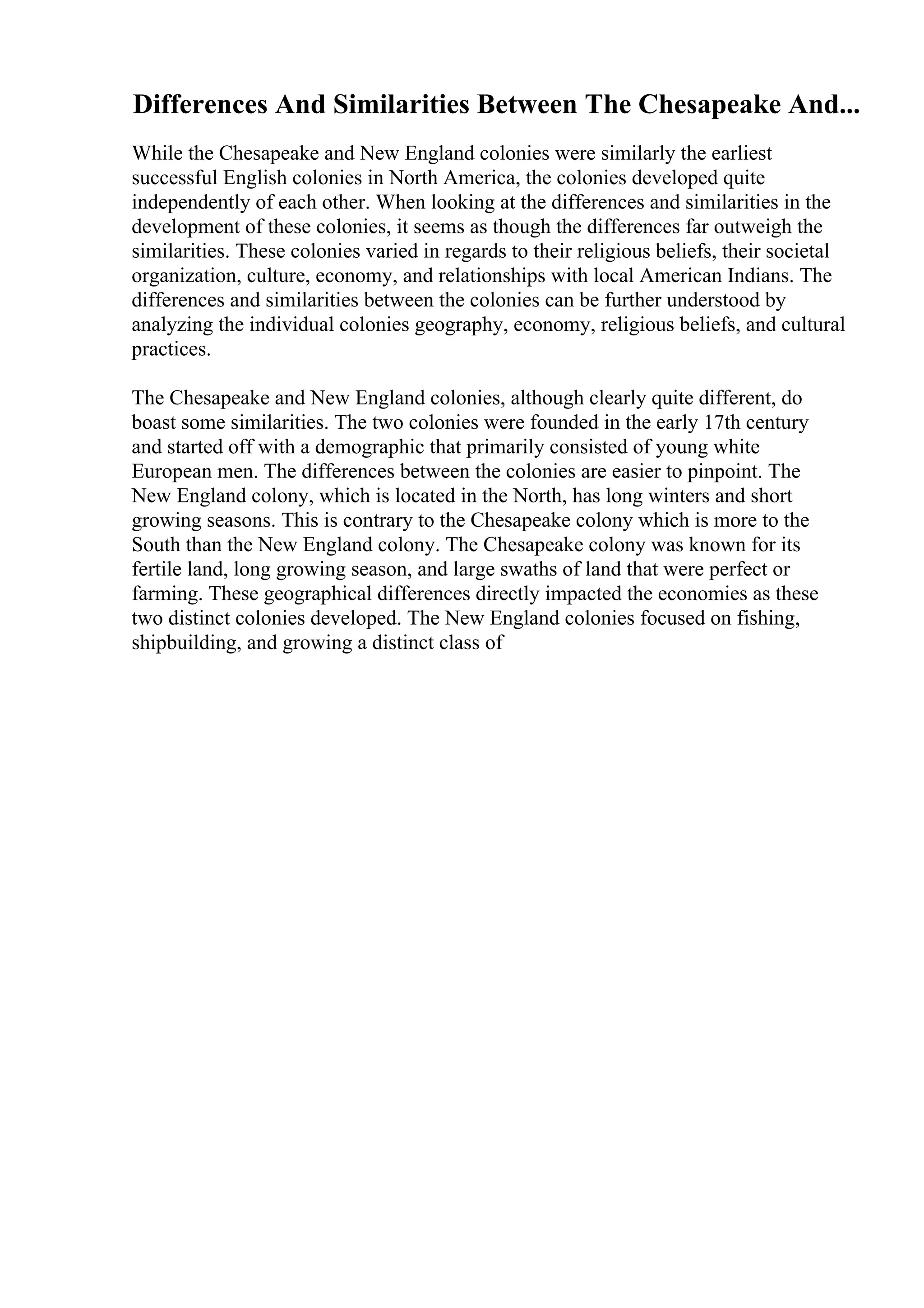 Differences And Similarities Between The Chesapeake And...
While the Chesapeake and New England colonies were similarly the earliest
successful English colonies in North America, the colonies developed quite
independently of each other. When looking at the differences and similarities in the
development of these colonies, it seems as though the differences far outweigh the
similarities. These colonies varied in regards to their religious beliefs, their societal
organization, culture, economy, and relationships with local American Indians. The
differences and similarities between the colonies can be further understood by
analyzing the individual colonies geography, economy, religious beliefs, and cultural
practices.
The Chesapeake and New England colonies, although clearly quite different, do
boast some similarities. The two colonies were founded in the early 17th century
and started off with a demographic that primarily consisted of young white
European men. The differences between the colonies are easier to pinpoint. The
New England colony, which is located in the North, has long winters and short
growing seasons. This is contrary to the Chesapeake colony which is more to the
South than the New England colony. The Chesapeake colony was known for its
fertile land, long growing season, and large swaths of land that were perfect or
farming. These geographical differences directly impacted the economies as these
two distinct colonies developed. The New England colonies focused on fishing,
shipbuilding, and growing a distinct class of
 