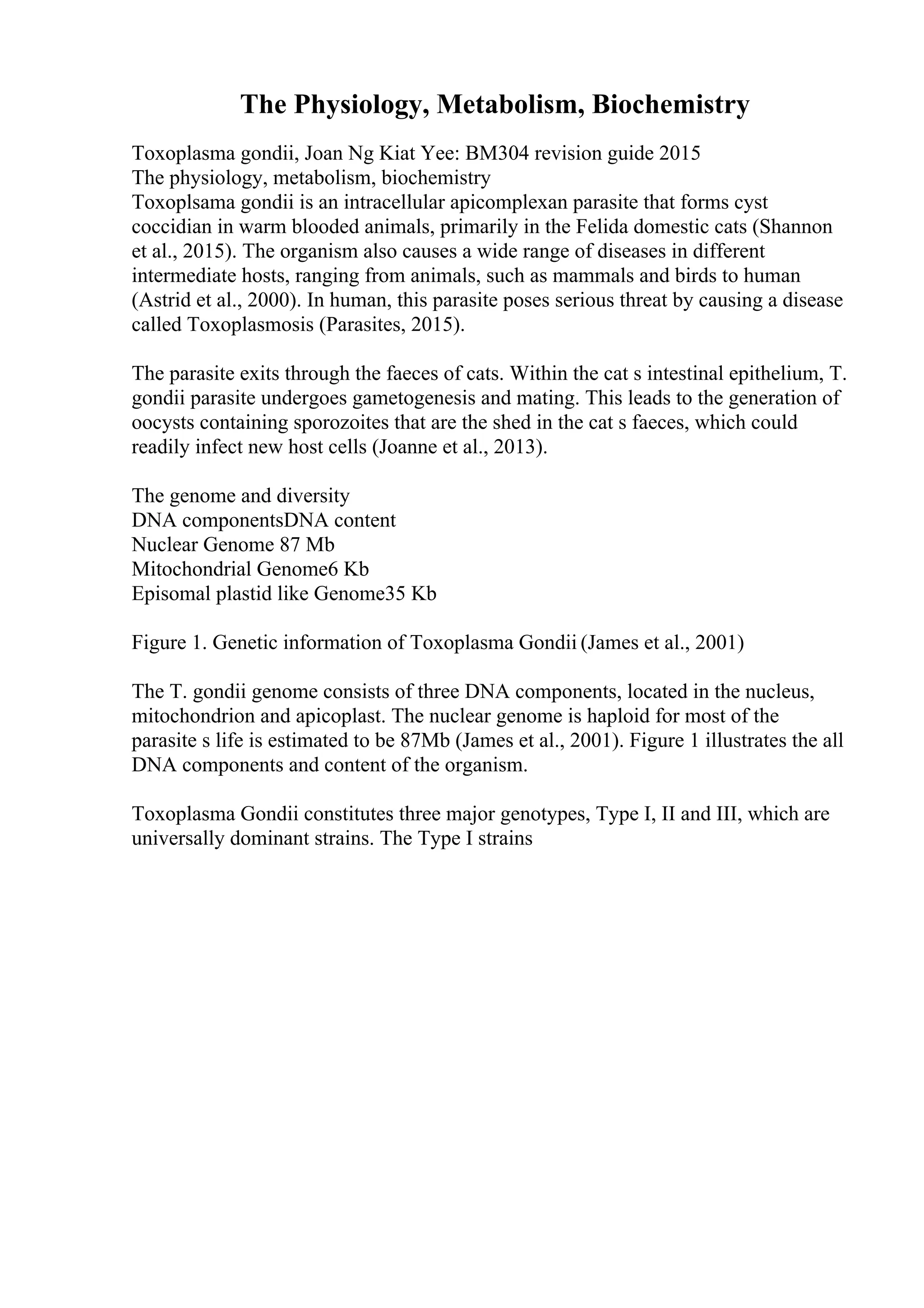 The Physiology, Metabolism, Biochemistry
Toxoplasma gondii, Joan Ng Kiat Yee: BM304 revision guide 2015
The physiology, metabolism, biochemistry
Toxoplsama gondii is an intracellular apicomplexan parasite that forms cyst
coccidian in warm blooded animals, primarily in the Felida domestic cats (Shannon
et al., 2015). The organism also causes a wide range of diseases in different
intermediate hosts, ranging from animals, such as mammals and birds to human
(Astrid et al., 2000). In human, this parasite poses serious threat by causing a disease
called Toxoplasmosis (Parasites, 2015).
The parasite exits through the faeces of cats. Within the cat s intestinal epithelium, T.
gondii parasite undergoes gametogenesis and mating. This leads to the generation of
oocysts containing sporozoites that are the shed in the cat s faeces, which could
readily infect new host cells (Joanne et al., 2013).
The genome and diversity
DNA componentsDNA content
Nuclear Genome 87 Mb
Mitochondrial Genome6 Kb
Episomal plastid like Genome35 Kb
Figure 1. Genetic information of Toxoplasma Gondii (James et al., 2001)
The T. gondii genome consists of three DNA components, located in the nucleus,
mitochondrion and apicoplast. The nuclear genome is haploid for most of the
parasite s life is estimated to be 87Mb (James et al., 2001). Figure 1 illustrates the all
DNA components and content of the organism.
Toxoplasma Gondii constitutes three major genotypes, Type I, II and III, which are
universally dominant strains. The Type I strains
 