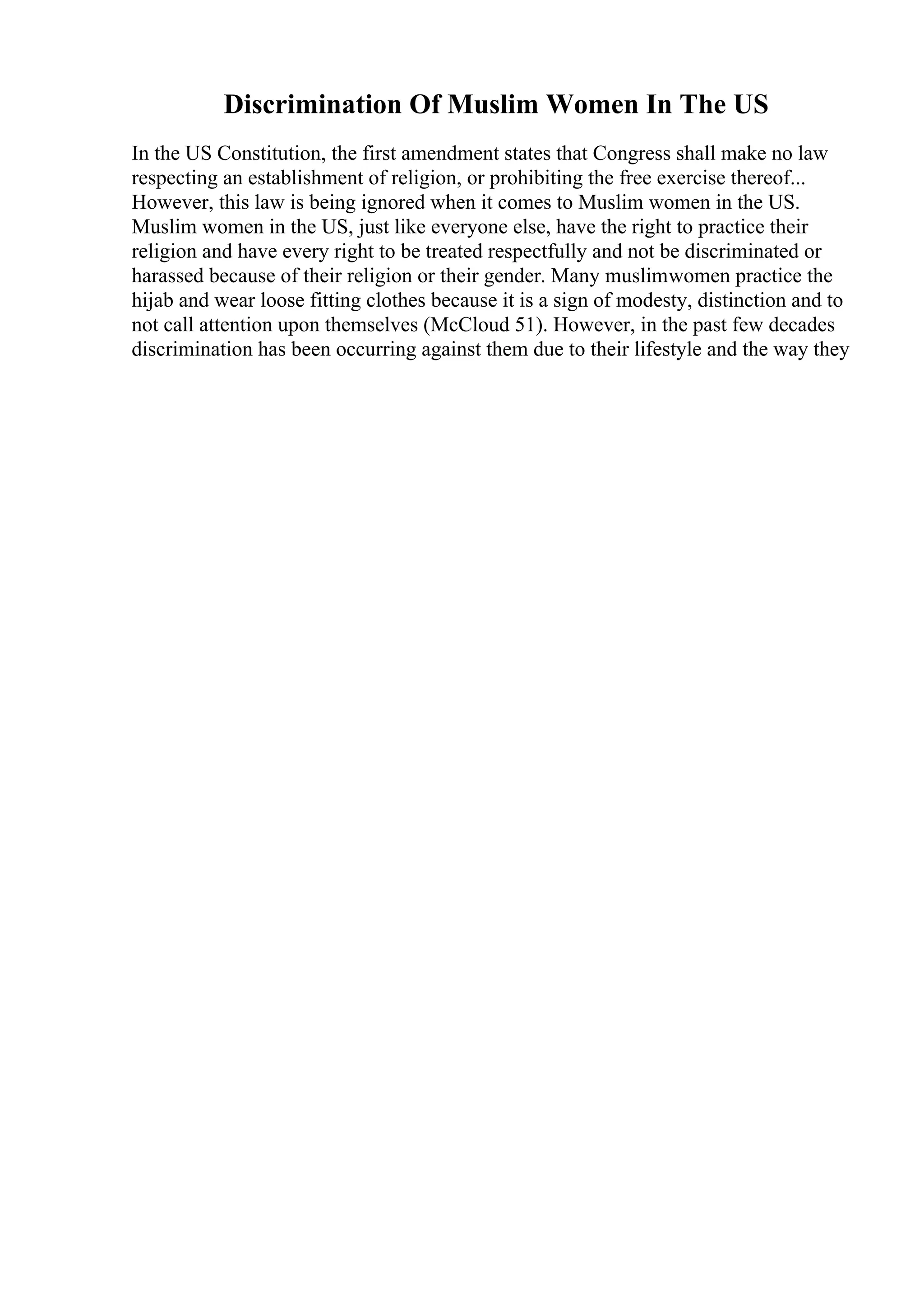 Discrimination Of Muslim Women In The US
In the US Constitution, the first amendment states that Congress shall make no law
respecting an establishment of religion, or prohibiting the free exercise thereof...
However, this law is being ignored when it comes to Muslim women in the US.
Muslim women in the US, just like everyone else, have the right to practice their
religion and have every right to be treated respectfully and not be discriminated or
harassed because of their religion or their gender. Many muslimwomen practice the
hijab and wear loose fitting clothes because it is a sign of modesty, distinction and to
not call attention upon themselves (McCloud 51). However, in the past few decades
discrimination has been occurring against them due to their lifestyle and the way they
 