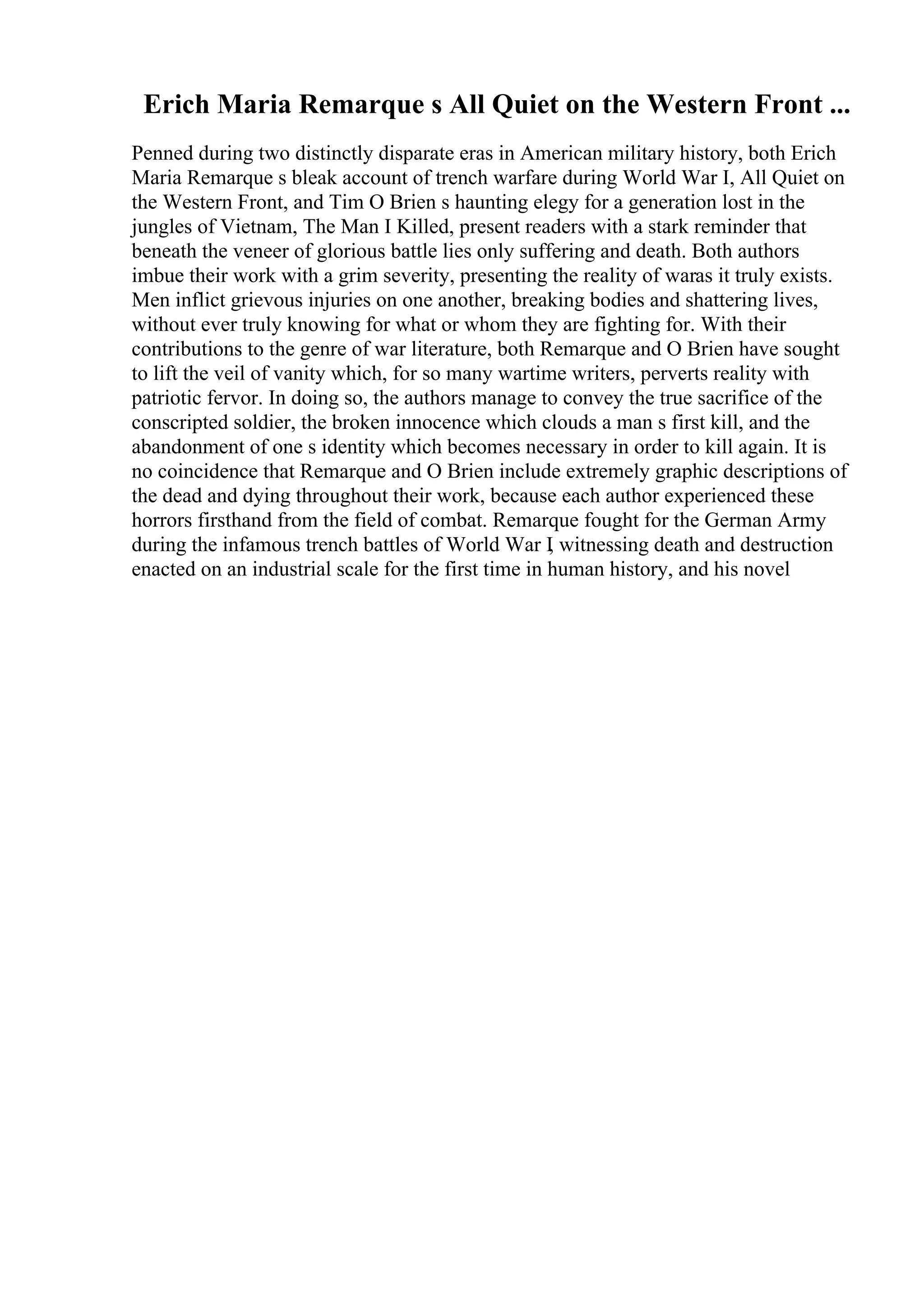 Erich Maria Remarque s All Quiet on the Western Front ...
Penned during two distinctly disparate eras in American military history, both Erich
Maria Remarque s bleak account of trench warfare during World War I, All Quiet on
the Western Front, and Tim O Brien s haunting elegy for a generation lost in the
jungles of Vietnam, The Man I Killed, present readers with a stark reminder that
beneath the veneer of glorious battle lies only suffering and death. Both authors
imbue their work with a grim severity, presenting the reality of waras it truly exists.
Men inflict grievous injuries on one another, breaking bodies and shattering lives,
without ever truly knowing for what or whom they are fighting for. With their
contributions to the genre of war literature, both Remarque and O Brien have sought
to lift the veil of vanity which, for so many wartime writers, perverts reality with
patriotic fervor. In doing so, the authors manage to convey the true sacrifice of the
conscripted soldier, the broken innocence which clouds a man s first kill, and the
abandonment of one s identity which becomes necessary in order to kill again. It is
no coincidence that Remarque and O Brien include extremely graphic descriptions of
the dead and dying throughout their work, because each author experienced these
horrors firsthand from the field of combat. Remarque fought for the German Army
during the infamous trench battles of World War I
, witnessing death and destruction
enacted on an industrial scale for the first time in human history, and his novel
 