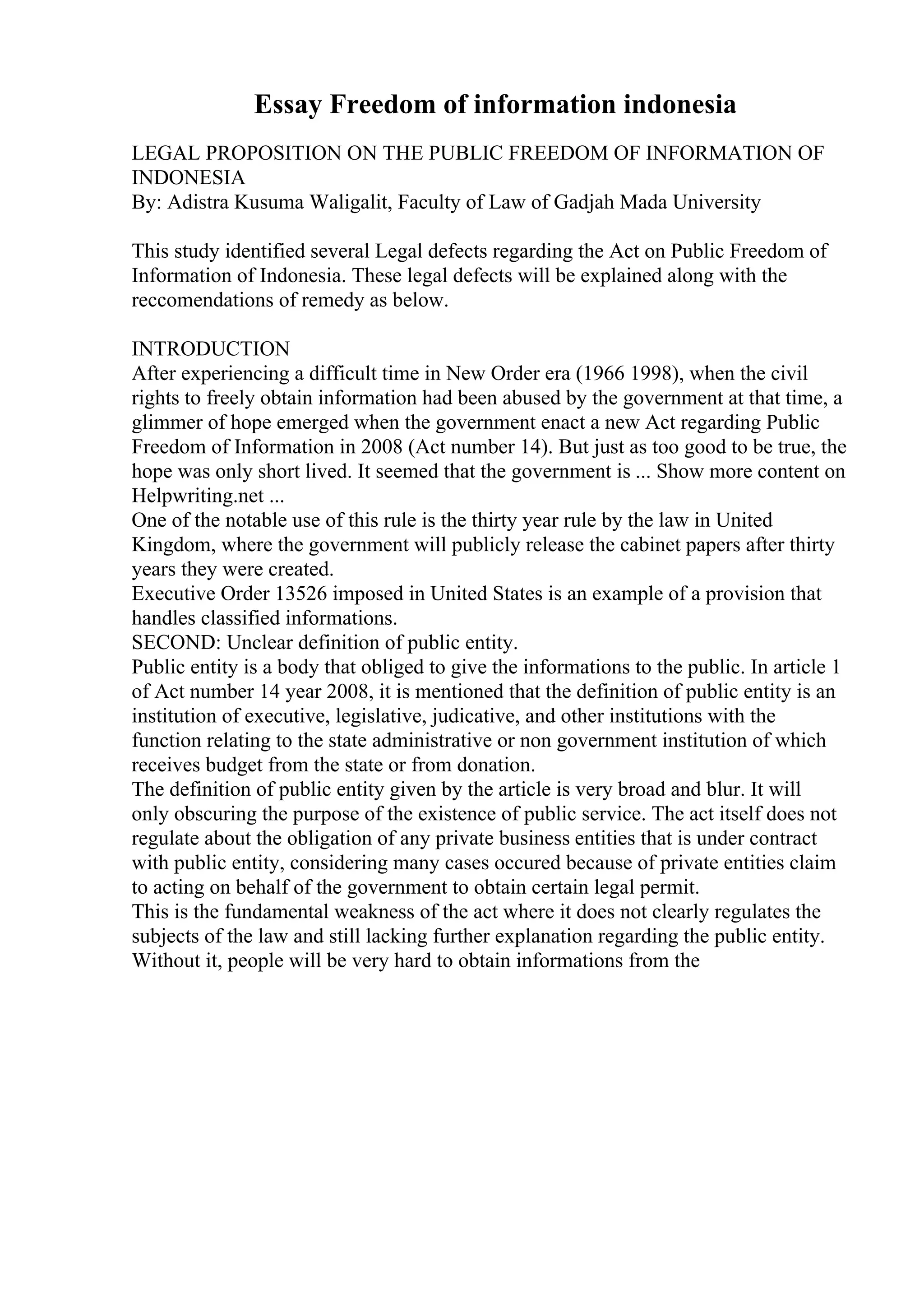 Essay Freedom of information indonesia
LEGAL PROPOSITION ON THE PUBLIC FREEDOM OF INFORMATION OF
INDONESIA
By: Adistra Kusuma Waligalit, Faculty of Law of Gadjah Mada University
This study identified several Legal defects regarding the Act on Public Freedom of
Information of Indonesia. These legal defects will be explained along with the
reccomendations of remedy as below.
INTRODUCTION
After experiencing a difficult time in New Order era (1966 1998), when the civil
rights to freely obtain information had been abused by the government at that time, a
glimmer of hope emerged when the government enact a new Act regarding Public
Freedom of Information in 2008 (Act number 14). But just as too good to be true, the
hope was only short lived. It seemed that the government is ... Show more content on
Helpwriting.net ...
One of the notable use of this rule is the thirty year rule by the law in United
Kingdom, where the government will publicly release the cabinet papers after thirty
years they were created.
Executive Order 13526 imposed in United States is an example of a provision that
handles classified informations.
SECOND: Unclear definition of public entity.
Public entity is a body that obliged to give the informations to the public. In article 1
of Act number 14 year 2008, it is mentioned that the definition of public entity is an
institution of executive, legislative, judicative, and other institutions with the
function relating to the state administrative or non government institution of which
receives budget from the state or from donation.
The definition of public entity given by the article is very broad and blur. It will
only obscuring the purpose of the existence of public service. The act itself does not
regulate about the obligation of any private business entities that is under contract
with public entity, considering many cases occured because of private entities claim
to acting on behalf of the government to obtain certain legal permit.
This is the fundamental weakness of the act where it does not clearly regulates the
subjects of the law and still lacking further explanation regarding the public entity.
Without it, people will be very hard to obtain informations from the
 