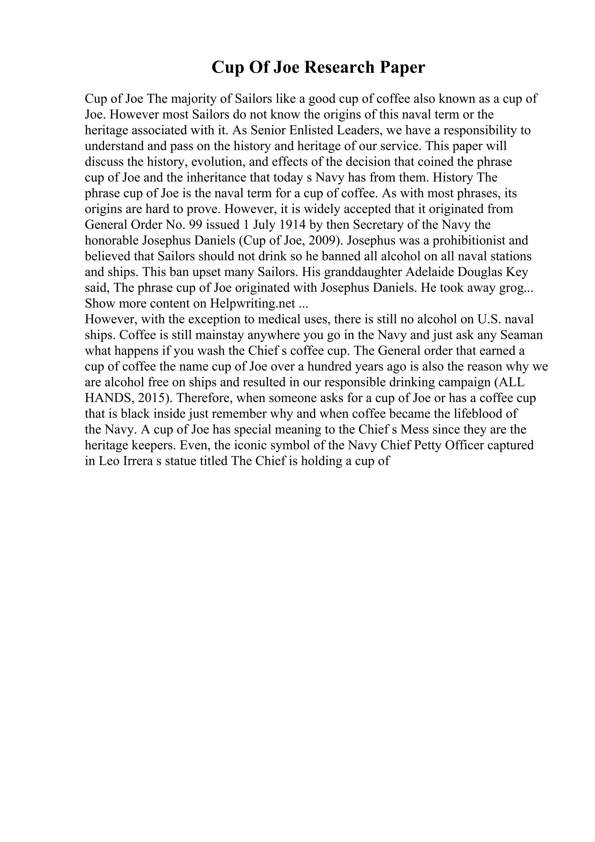 Cup Of Joe Research Paper
Cup of Joe The majority of Sailors like a good cup of coffee also known as a cup of
Joe. However most Sailors do not know the origins of this naval term or the
heritage associated with it. As Senior Enlisted Leaders, we have a responsibility to
understand and pass on the history and heritage of our service. This paper will
discuss the history, evolution, and effects of the decision that coined the phrase
cup of Joe and the inheritance that today s Navy has from them. History The
phrase cup of Joe is the naval term for a cup of coffee. As with most phrases, its
origins are hard to prove. However, it is widely accepted that it originated from
General Order No. 99 issued 1 July 1914 by then Secretary of the Navy the
honorable Josephus Daniels (Cup of Joe, 2009). Josephus was a prohibitionist and
believed that Sailors should not drink so he banned all alcohol on all naval stations
and ships. This ban upset many Sailors. His granddaughter Adelaide Douglas Key
said, The phrase cup of Joe originated with Josephus Daniels. He took away grog...
Show more content on Helpwriting.net ...
However, with the exception to medical uses, there is still no alcohol on U.S. naval
ships. Coffee is still mainstay anywhere you go in the Navy and just ask any Seaman
what happens if you wash the Chief s coffee cup. The General order that earned a
cup of coffee the name cup of Joe over a hundred years ago is also the reason why we
are alcohol free on ships and resulted in our responsible drinking campaign (ALL
HANDS, 2015). Therefore, when someone asks for a cup of Joe or has a coffee cup
that is black inside just remember why and when coffee became the lifeblood of
the Navy. A cup of Joe has special meaning to the Chief s Mess since they are the
heritage keepers. Even, the iconic symbol of the Navy Chief Petty Officer captured
in Leo Irrera s statue titled The Chief is holding a cup of
 