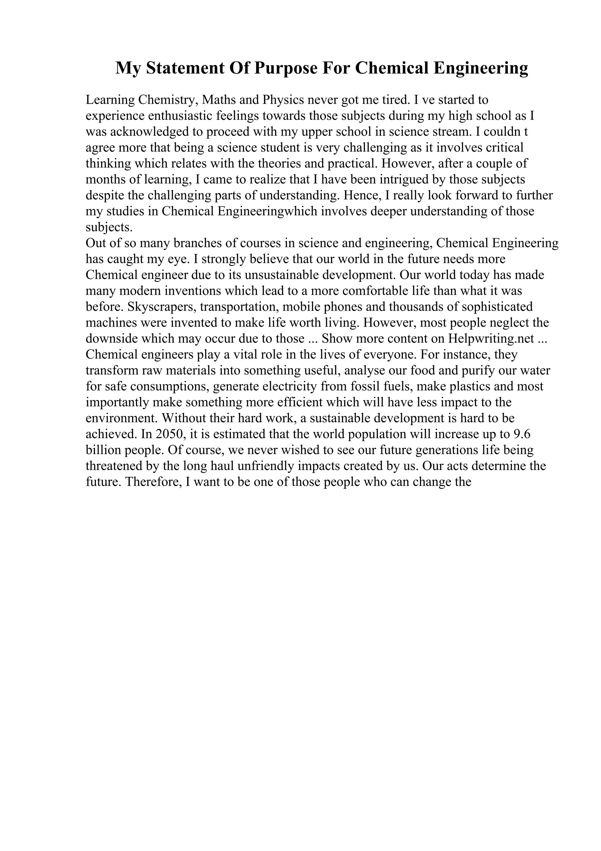 My Statement Of Purpose For Chemical Engineering
Learning Chemistry, Maths and Physics never got me tired. I ve started to
experience enthusiastic feelings towards those subjects during my high school as I
was acknowledged to proceed with my upper school in science stream. I couldn t
agree more that being a science student is very challenging as it involves critical
thinking which relates with the theories and practical. However, after a couple of
months of learning, I came to realize that I have been intrigued by those subjects
despite the challenging parts of understanding. Hence, I really look forward to further
my studies in Chemical Engineeringwhich involves deeper understanding of those
subjects.
Out of so many branches of courses in science and engineering, Chemical Engineering
has caught my eye. I strongly believe that our world in the future needs more
Chemical engineer due to its unsustainable development. Our world today has made
many modern inventions which lead to a more comfortable life than what it was
before. Skyscrapers, transportation, mobile phones and thousands of sophisticated
machines were invented to make life worth living. However, most people neglect the
downside which may occur due to those ... Show more content on Helpwriting.net ...
Chemical engineers play a vital role in the lives of everyone. For instance, they
transform raw materials into something useful, analyse our food and purify our water
for safe consumptions, generate electricity from fossil fuels, make plastics and most
importantly make something more efficient which will have less impact to the
environment. Without their hard work, a sustainable development is hard to be
achieved. In 2050, it is estimated that the world population will increase up to 9.6
billion people. Of course, we never wished to see our future generations life being
threatened by the long haul unfriendly impacts created by us. Our acts determine the
future. Therefore, I want to be one of those people who can change the
 