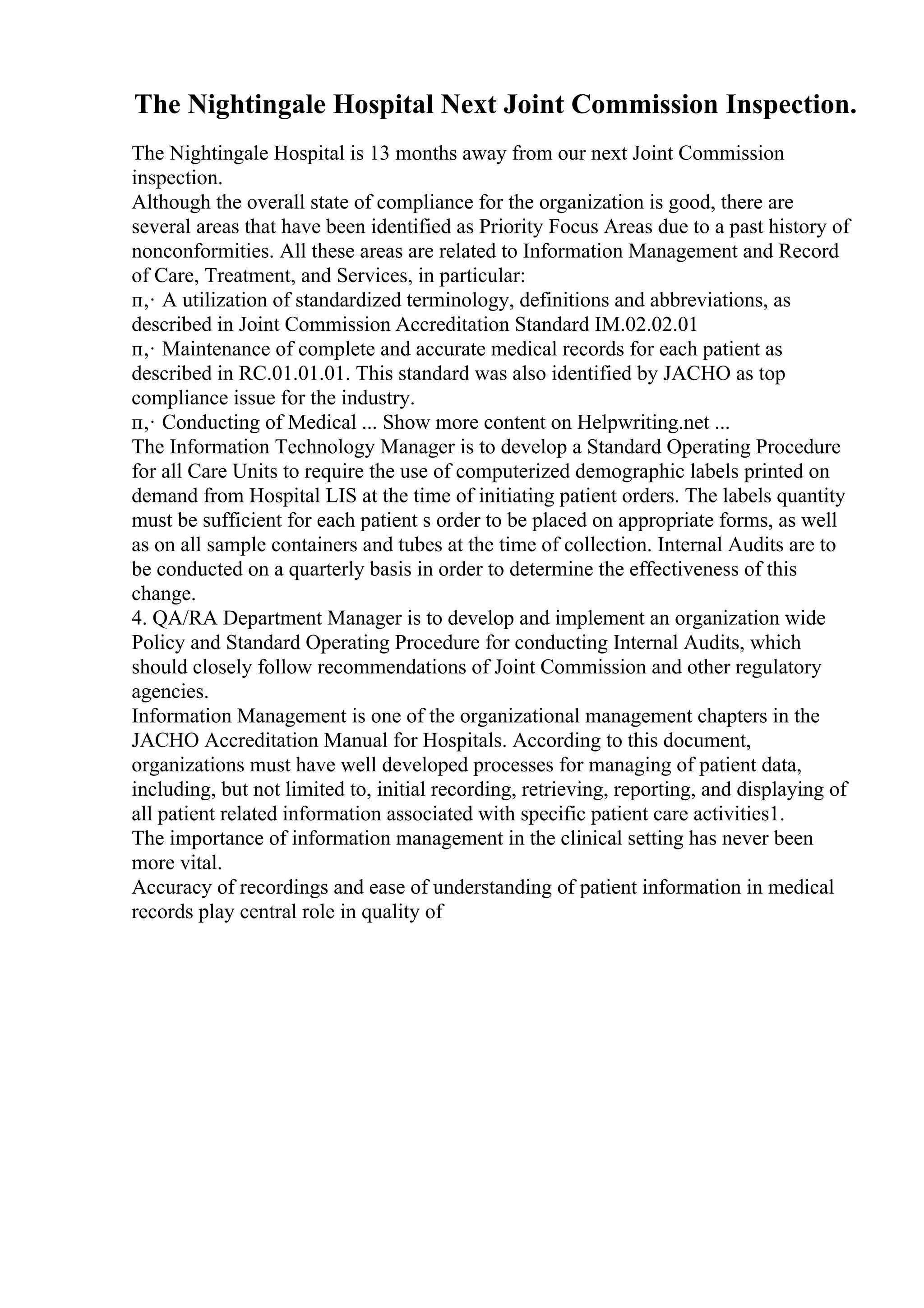The Nightingale Hospital Next Joint Commission Inspection.
The Nightingale Hospital is 13 months away from our next Joint Commission
inspection.
Although the overall state of compliance for the organization is good, there are
several areas that have been identified as Priority Focus Areas due to a past history of
nonconformities. All these areas are related to Information Management and Record
of Care, Treatment, and Services, in particular:
п‚· A utilization of standardized terminology, definitions and abbreviations, as
described in Joint Commission Accreditation Standard IM.02.02.01
п‚· Maintenance of complete and accurate medical records for each patient as
described in RC.01.01.01. This standard was also identified by JACHO as top
compliance issue for the industry.
п‚· Conducting of Medical ... Show more content on Helpwriting.net ...
The Information Technology Manager is to develop a Standard Operating Procedure
for all Care Units to require the use of computerized demographic labels printed on
demand from Hospital LIS at the time of initiating patient orders. The labels quantity
must be sufficient for each patient s order to be placed on appropriate forms, as well
as on all sample containers and tubes at the time of collection. Internal Audits are to
be conducted on a quarterly basis in order to determine the effectiveness of this
change.
4. QA/RA Department Manager is to develop and implement an organization wide
Policy and Standard Operating Procedure for conducting Internal Audits, which
should closely follow recommendations of Joint Commission and other regulatory
agencies.
Information Management is one of the organizational management chapters in the
JACHO Accreditation Manual for Hospitals. According to this document,
organizations must have well developed processes for managing of patient data,
including, but not limited to, initial recording, retrieving, reporting, and displaying of
all patient related information associated with specific patient care activities1.
The importance of information management in the clinical setting has never been
more vital.
Accuracy of recordings and ease of understanding of patient information in medical
records play central role in quality of
 