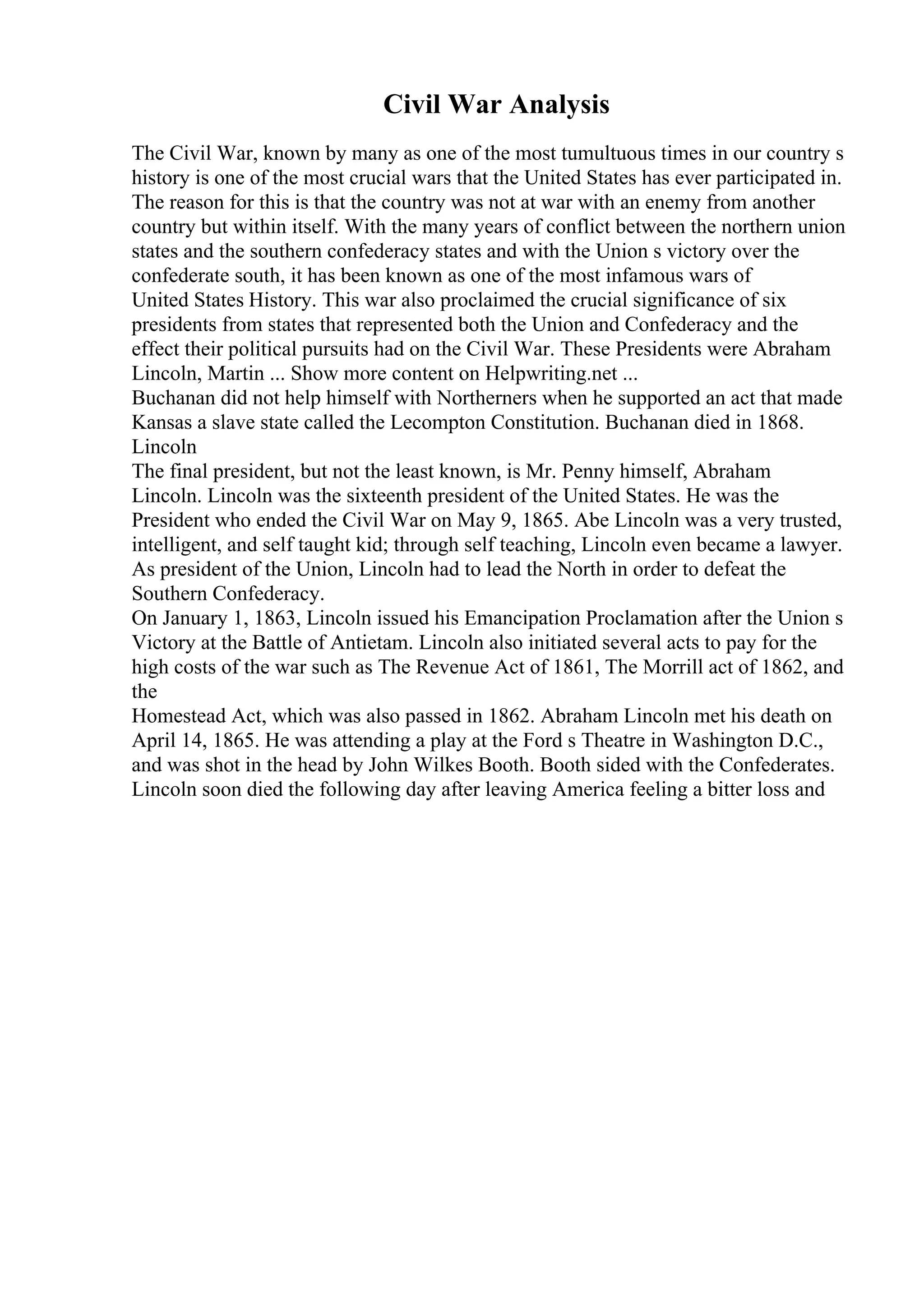 Civil War Analysis
The Civil War, known by many as one of the most tumultuous times in our country s
history is one of the most crucial wars that the United States has ever participated in.
The reason for this is that the country was not at war with an enemy from another
country but within itself. With the many years of conflict between the northern union
states and the southern confederacy states and with the Union s victory over the
confederate south, it has been known as one of the most infamous wars of
United States History. This war also proclaimed the crucial significance of six
presidents from states that represented both the Union and Confederacy and the
effect their political pursuits had on the Civil War. These Presidents were Abraham
Lincoln, Martin ... Show more content on Helpwriting.net ...
Buchanan did not help himself with Northerners when he supported an act that made
Kansas a slave state called the Lecompton Constitution. Buchanan died in 1868.
Lincoln
The final president, but not the least known, is Mr. Penny himself, Abraham
Lincoln. Lincoln was the sixteenth president of the United States. He was the
President who ended the Civil War on May 9, 1865. Abe Lincoln was a very trusted,
intelligent, and self taught kid; through self teaching, Lincoln even became a lawyer.
As president of the Union, Lincoln had to lead the North in order to defeat the
Southern Confederacy.
On January 1, 1863, Lincoln issued his Emancipation Proclamation after the Union s
Victory at the Battle of Antietam. Lincoln also initiated several acts to pay for the
high costs of the war such as The Revenue Act of 1861, The Morrill act of 1862, and
the
Homestead Act, which was also passed in 1862. Abraham Lincoln met his death on
April 14, 1865. He was attending a play at the Ford s Theatre in Washington D.C.,
and was shot in the head by John Wilkes Booth. Booth sided with the Confederates.
Lincoln soon died the following day after leaving America feeling a bitter loss and
 