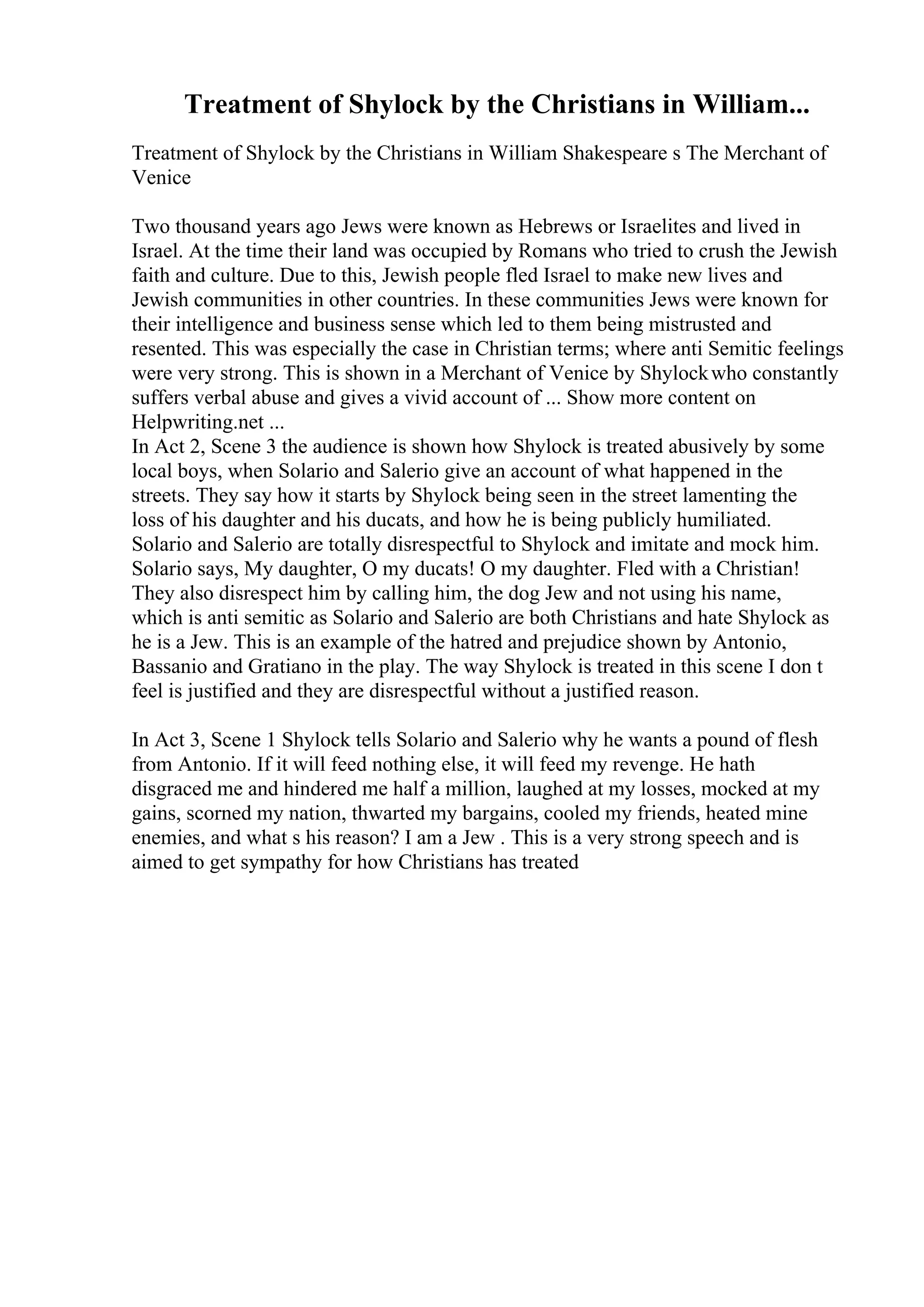 Treatment of Shylock by the Christians in William...
Treatment of Shylock by the Christians in William Shakespeare s The Merchant of
Venice
Two thousand years ago Jews were known as Hebrews or Israelites and lived in
Israel. At the time their land was occupied by Romans who tried to crush the Jewish
faith and culture. Due to this, Jewish people fled Israel to make new lives and
Jewish communities in other countries. In these communities Jews were known for
their intelligence and business sense which led to them being mistrusted and
resented. This was especially the case in Christian terms; where anti Semitic feelings
were very strong. This is shown in a Merchant of Venice by Shylockwho constantly
suffers verbal abuse and gives a vivid account of ... Show more content on
Helpwriting.net ...
In Act 2, Scene 3 the audience is shown how Shylock is treated abusively by some
local boys, when Solario and Salerio give an account of what happened in the
streets. They say how it starts by Shylock being seen in the street lamenting the
loss of his daughter and his ducats, and how he is being publicly humiliated.
Solario and Salerio are totally disrespectful to Shylock and imitate and mock him.
Solario says, My daughter, O my ducats! O my daughter. Fled with a Christian!
They also disrespect him by calling him, the dog Jew and not using his name,
which is anti semitic as Solario and Salerio are both Christians and hate Shylock as
he is a Jew. This is an example of the hatred and prejudice shown by Antonio,
Bassanio and Gratiano in the play. The way Shylock is treated in this scene I don t
feel is justified and they are disrespectful without a justified reason.
In Act 3, Scene 1 Shylock tells Solario and Salerio why he wants a pound of flesh
from Antonio. If it will feed nothing else, it will feed my revenge. He hath
disgraced me and hindered me half a million, laughed at my losses, mocked at my
gains, scorned my nation, thwarted my bargains, cooled my friends, heated mine
enemies, and what s his reason? I am a Jew . This is a very strong speech and is
aimed to get sympathy for how Christians has treated
 