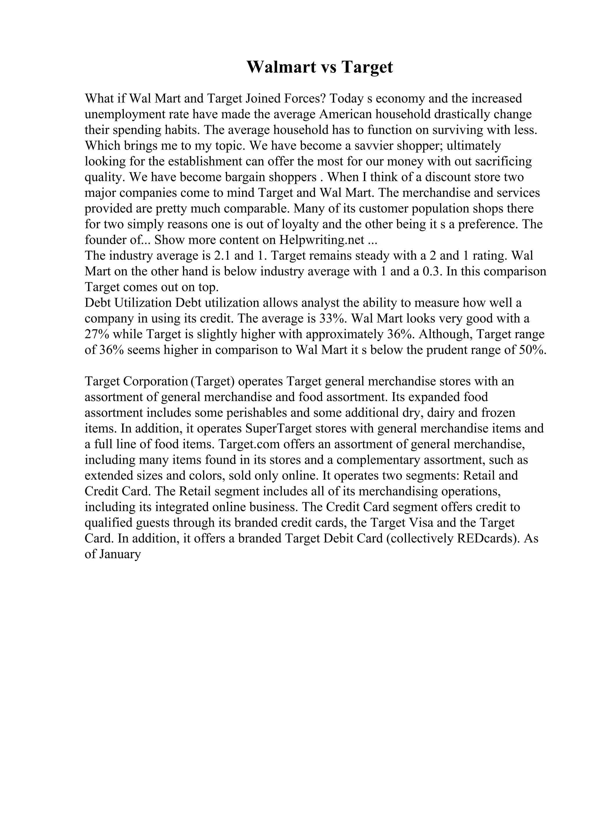 Walmart vs Target
What if Wal Mart and Target Joined Forces? Today s economy and the increased
unemployment rate have made the average American household drastically change
their spending habits. The average household has to function on surviving with less.
Which brings me to my topic. We have become a savvier shopper; ultimately
looking for the establishment can offer the most for our money with out sacrificing
quality. We have become bargain shoppers . When I think of a discount store two
major companies come to mind Target and Wal Mart. The merchandise and services
provided are pretty much comparable. Many of its customer population shops there
for two simply reasons one is out of loyalty and the other being it s a preference. The
founder of... Show more content on Helpwriting.net ...
The industry average is 2.1 and 1. Target remains steady with a 2 and 1 rating. Wal
Mart on the other hand is below industry average with 1 and a 0.3. In this comparison
Target comes out on top.
Debt Utilization Debt utilization allows analyst the ability to measure how well a
company in using its credit. The average is 33%. Wal Mart looks very good with a
27% while Target is slightly higher with approximately 36%. Although, Target range
of 36% seems higher in comparison to Wal Mart it s below the prudent range of 50%.
Target Corporation (Target) operates Target general merchandise stores with an
assortment of general merchandise and food assortment. Its expanded food
assortment includes some perishables and some additional dry, dairy and frozen
items. In addition, it operates SuperTarget stores with general merchandise items and
a full line of food items. Target.com offers an assortment of general merchandise,
including many items found in its stores and a complementary assortment, such as
extended sizes and colors, sold only online. It operates two segments: Retail and
Credit Card. The Retail segment includes all of its merchandising operations,
including its integrated online business. The Credit Card segment offers credit to
qualified guests through its branded credit cards, the Target Visa and the Target
Card. In addition, it offers a branded Target Debit Card (collectively REDcards). As
of January
 