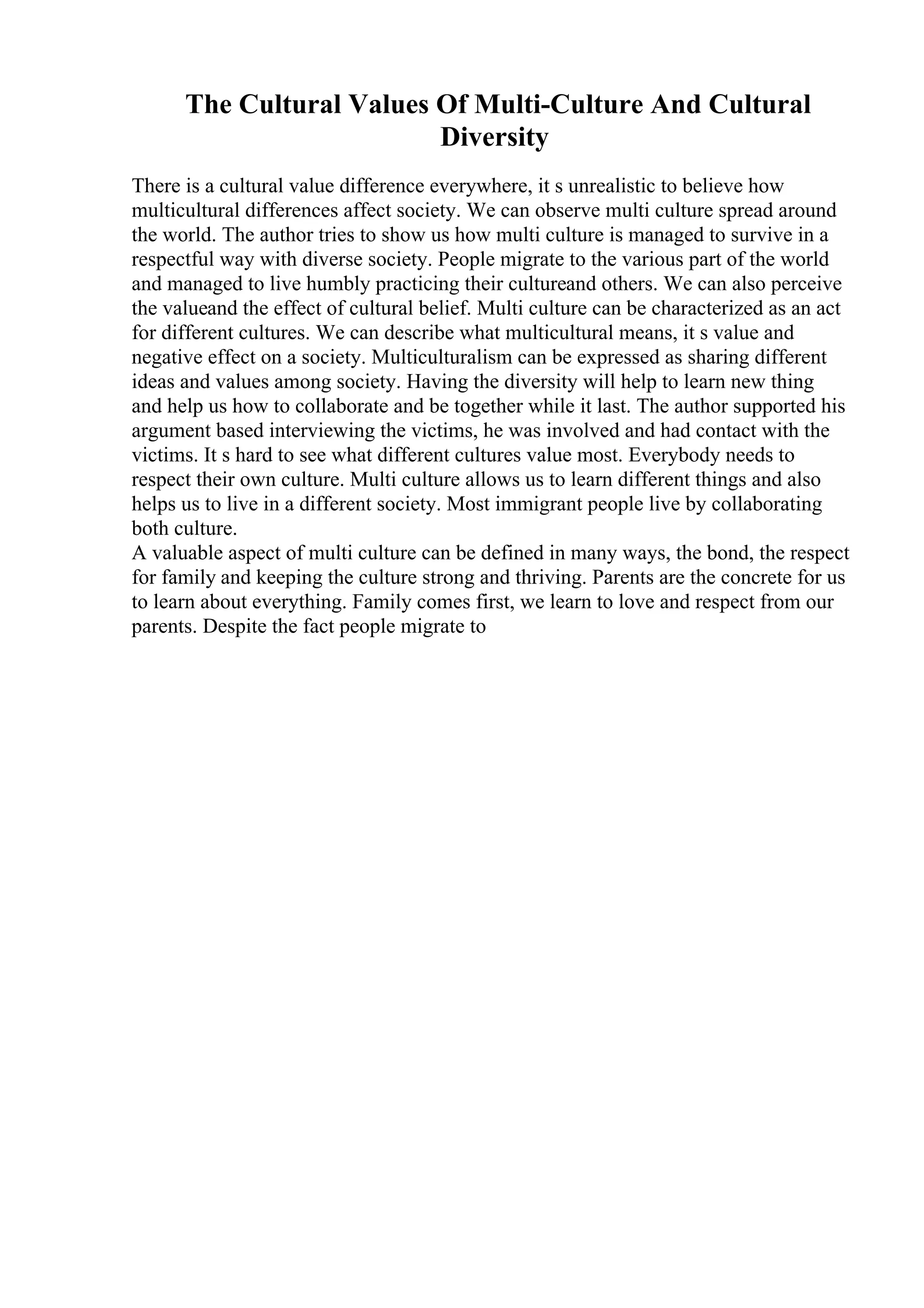 The Cultural Values Of Multi-Culture And Cultural
Diversity
There is a cultural value difference everywhere, it s unrealistic to believe how
multicultural differences affect society. We can observe multi culture spread around
the world. The author tries to show us how multi culture is managed to survive in a
respectful way with diverse society. People migrate to the various part of the world
and managed to live humbly practicing their cultureand others. We can also perceive
the valueand the effect of cultural belief. Multi culture can be characterized as an act
for different cultures. We can describe what multicultural means, it s value and
negative effect on a society. Multiculturalism can be expressed as sharing different
ideas and values among society. Having the diversity will help to learn new thing
and help us how to collaborate and be together while it last. The author supported his
argument based interviewing the victims, he was involved and had contact with the
victims. It s hard to see what different cultures value most. Everybody needs to
respect their own culture. Multi culture allows us to learn different things and also
helps us to live in a different society. Most immigrant people live by collaborating
both culture.
A valuable aspect of multi culture can be defined in many ways, the bond, the respect
for family and keeping the culture strong and thriving. Parents are the concrete for us
to learn about everything. Family comes first, we learn to love and respect from our
parents. Despite the fact people migrate to
 