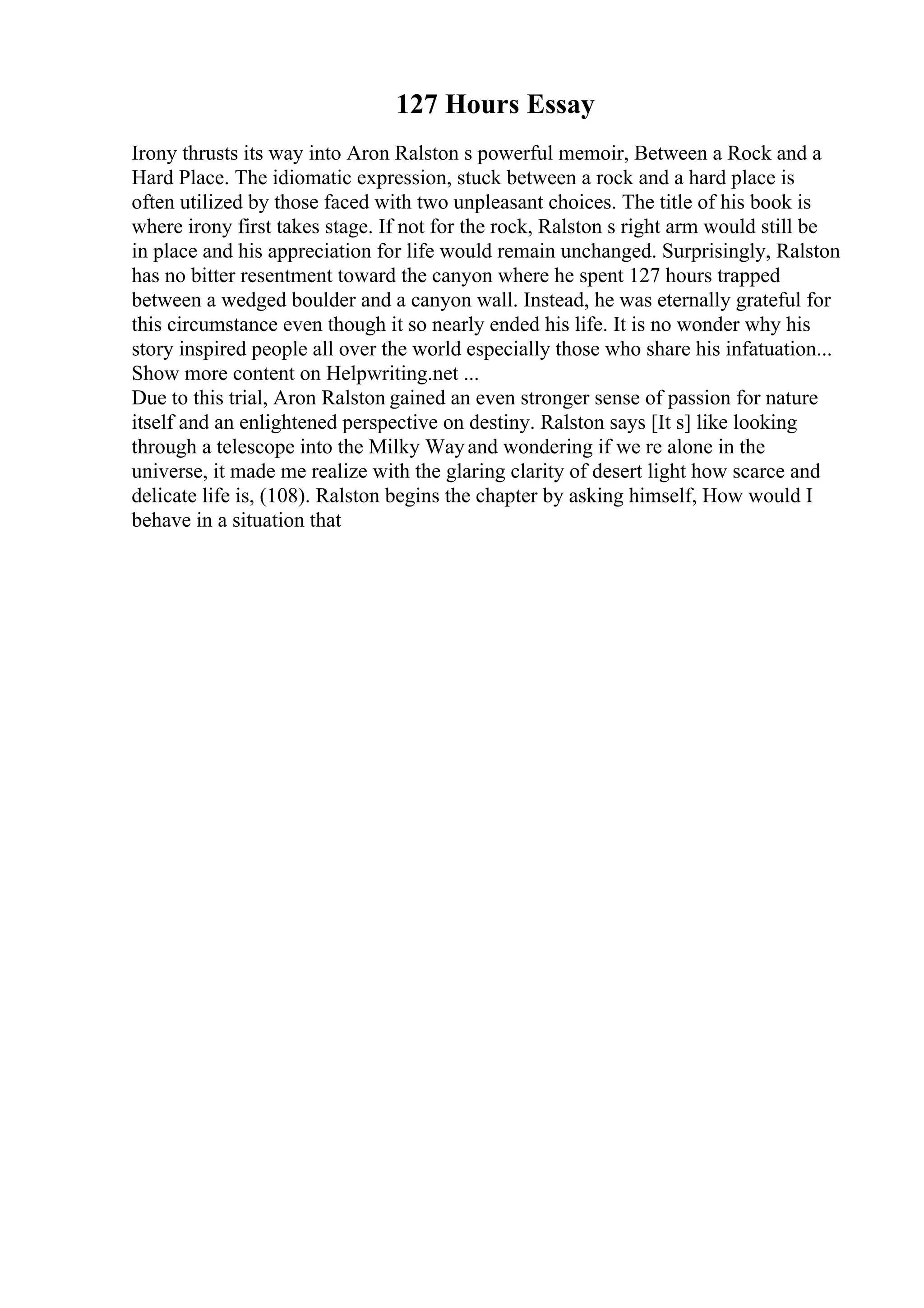 127 Hours Essay
Irony thrusts its way into Aron Ralston s powerful memoir, Between a Rock and a
Hard Place. The idiomatic expression, stuck between a rock and a hard place is
often utilized by those faced with two unpleasant choices. The title of his book is
where irony first takes stage. If not for the rock, Ralston s right arm would still be
in place and his appreciation for life would remain unchanged. Surprisingly, Ralston
has no bitter resentment toward the canyon where he spent 127 hours trapped
between a wedged boulder and a canyon wall. Instead, he was eternally grateful for
this circumstance even though it so nearly ended his life. It is no wonder why his
story inspired people all over the world especially those who share his infatuation...
Show more content on Helpwriting.net ...
Due to this trial, Aron Ralston gained an even stronger sense of passion for nature
itself and an enlightened perspective on destiny. Ralston says [It s] like looking
through a telescope into the Milky Wayand wondering if we re alone in the
universe, it made me realize with the glaring clarity of desert light how scarce and
delicate life is, (108). Ralston begins the chapter by asking himself, How would I
behave in a situation that
 