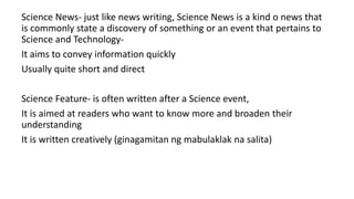 Science News- just like news writing, Science News is a kind o news that
is commonly state a discovery of something or an event that pertains to
Science and Technology-
It aims to convey information quickly
Usually quite short and direct
Science Feature- is often written after a Science event,
It is aimed at readers who want to know more and broaden their
understanding
It is written creatively (ginagamitan ng mabulaklak na salita)
 