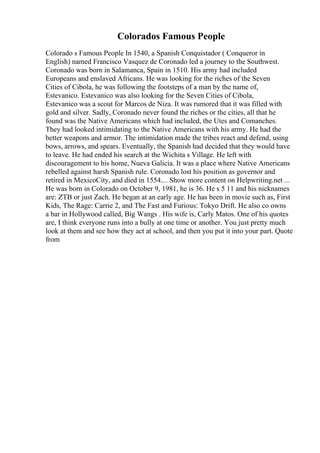 Colorados Famous People
Colorado s Famous People In 1540, a Spanish Conquistador ( Conqueror in
English) named Francisco Vasquez de Coronado led a journey to the Southwest.
Coronado was born in Salamanca, Spain in 1510. His army had included
Europeans and enslaved Africans. He was looking for the riches of the Seven
Cities of Cibola, he was following the footsteps of a man by the name of,
Estevanico. Estevanico was also looking for the Seven Cities of Cibola,
Estevanico was a scout for Marcos de Niza. It was rumored that it was filled with
gold and silver. Sadly, Coronado never found the riches or the cities, all that he
found was the Native Americans which had included, the Utes and Comanches.
They had looked intimidating to the Native Americans with his army. He had the
better weapons and armor. The intimidation made the tribes react and defend, using
bows, arrows, and spears. Eventually, the Spanish had decided that they would have
to leave. He had ended his search at the Wichita s Village. He left with
discouragement to his home, Nueva Galicia. It was a place where Native Americans
rebelled against harsh Spanish rule. Coronado lost his position as governor and
retired in MexicoCity, and died in 1554.... Show more content on Helpwriting.net ...
He was born in Colorado on October 9, 1981, he is 36. He s 5 11 and his nicknames
are: ZTB or just Zach. He began at an early age. He has been in movie such as, First
Kids, The Rage: Carrie 2, and The Fast and Furious: Tokyo Drift. He also co owns
a bar in Hollywood called, Big Wangs . His wife is, Carly Matos. One of his quotes
are, I think everyone runs into a bully at one time or another. You just pretty much
look at them and see how they act at school, and then you put it into your part. Quote
from
 