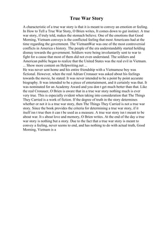True War Story
A characteristic of a true war story is that it is meant to convey an emotion or feeling.
In How to Tell a True War Story, O Brien writes, It comes down to gut instinct. A true
war story, if truly told, makes the stomach believe. One of the emotions that Good
Morning, Vietnam conveys is the conflicted feeling that most Americans had at the
time regarding the government. The VietnamWar was one of the most controversial
conflicts in America s history. The people of the era understandably started holding
dismay towards the government. Soldiers were being involuntarily sent to war to
fight for a cause that most of them did not even understand. The soldiers and
American public began to realize that the United States was the real evil in Vietnam.
... Show more content on Helpwriting.net ...
He was never sent home and his entire friendship with a Vietnamese boy was
fictional. However, when the real Adrian Cronauer was asked about his feelings
towards the movie, he stated: It was never intended to be a point by point accurate
biography. It was intended to be a piece of entertainment, and it certainly was that. It
was nominated for an Academy Award and you don t get much better than that. Like
the real Cronauer, O Brien is aware that in a true war story nothing much is ever
very true. This is especially evident when taking into consideration that The Things
They Carried is a work of fiction. If the degree of truth in the story determines
whether or not it is a true war story, then The Things They Carried is not a true war
story. Since the book provides the criteria for determining a true war story, if it
itself isn t true then it can t be used as a measure. A true war story isn t meant to be
about war. It s about love and memory, O Brien writes. At the end of the day a true
war story is nothing but a story. Due to the fact that a true war story is meant to
convey a feeling, never seems to end, and has nothing to do with actual truth, Good
Morning, Vietnam is a
 