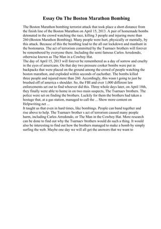 Essay On The Boston Marathon Bombing
The Boston Marathon bombing terrorist attack that took place a short distance from
the finish line of the Boston Marathon on April 15, 2013. A pair of homemade bombs
detonated in the crowd watching the race, killing 3 people and injuring more than
260 (Boston Marathon Bombing). Many people were hurt, physically or mentally, by
this attack. Because of this the bombing lead to the all out lockdown and manhunt in
the bostonarea. The act of terrorism committed by the Tsarnaev brothers will forever
be remembered by everyone there. Including the semi famous Carlos Arredondo,
otherwise known as The Man in a Cowboy Hat.
The day of April 15, 2013 will forever be remembered as a day of sorrow and cruelty
in the eyes of americans. On that day two pressure cooker bombs were put in
backpacks that were placed on the ground among the crowd of people watching the
boston marathon, and exploded within seconds of eachother. The bombs killed
three people and injured more than 260. Accordingly, this wasn t going to just be
brushed off of america s shoulder. So, the FBI and over 1,000 different law
enforcements set out to find whoever did this. Three whole days later, on April 18th,
they finally were able to home in on two main suspects, The Tsarnaev brothers. The
police were set on finding the brothers. Luckily for them the brothers had taken a
hostage that, at a gas station, managed to call the ... Show more content on
Helpwriting.net ...
It taught us that even in hard times, like bombings. People can band together and
rise above to help. The Tsarnaev brother s act of terrorism caused many people
harm, including Carlos Arredondo, or The Man in the Cowboy Hat. More research
can be done to find out why the Tsarnaev brothers would do such a thing. It would
also be interesting to find out how the brothers managed to make a bomb by simply
surfing the web. Maybe one day we will all get the answers that we want to
 