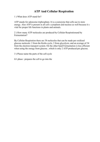 ATP And Cellular Respiration
1 ) What does ATP stand for?
ATP stands for adenosine triphosphate. It is a coenzyme that cells use to store
energy. Also ATP is present in all cell s cytoplasm and nucleus as well because it s
vital for proper life functions in plants and animals.
2 ) How many ATP molecules are produced by Cellular Respirationand by
Fermentation?
By Cellular Respiration there are 38 molecules that can be made per oxidized
glucose molecule: 2 from the Krebs cycle, 2 from glycolysis, and an average of 34
from the electron transport system. On the other hand Fermentation is less efficient
when using the energy from glucose , which is only 2 ATP produced per glucose.
3 ) Please name the parts of the cell cycle
G1 phase : prepares the cell to go into the
 