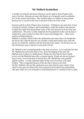 Mr Mallard Symbolism
A number of symbolic and ironic references can be made in Kate Chopin in the
story of an hour .Shaoop.com states that Hearts are a frequently used to symbolize
love in the western and culture . This could be taken as a offense to many people
because love is not just in the west is also Part of the rest of the world.
Several symbols in Kate Chopin story of an hour . 123helpme.com states that. Create
a feeling of comfort, wellness, and wonderfulness within the readers wind and also
it makes the reader feel and get better sense of the story because of all the irony and
symboliziem . This story is really important for the population in the west because it
explain how some woman live there life in stress and unhappy life. ... Show more
content on Helpwriting.net ...
Mallard is consider a hard worker like sparksnotes.com states that even though that
the fact he dies, after his does he was consider a really hard worker men, since the
day he was death Mr. mallard is left the best look to the reader . Do the best you can
this life because soon everyone in some point will die.
Mr. Mallard is also considering death in the story of an hour . Is so weird that fact that
Mr. Mallard dies and comes back to live. Since the begging of the story Mr.
Mallard come in place as a death person. Shoop.com says that the fear of death
hovers over the Mallards house like a constant specter. People are always trying to
keep it away. Even on the beat of normal days, Mr. Mallard has to be guarded
against a potent . A really important object of the story of an hour is the open
window . This is important because of the fact that it means a new born
On Mrs. Mallard s life just like sparksnote.com states that the open window from
which Louise goes for much of the story represents the freedom and responsibility .
The open widow for a lot of people is a bad thing because it s unsafely to have a open
 