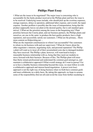 Phillips Plant Essay
1.What are the issues to be negotiated? The major issue is concerning who is
accountable for the faulty product received at the Phillips plant and how the issue is
to be resolved. Underlying issues include, who should pick up the overtime expenses,
storage expenses, delays in operation, additional labor expense, and overall, the repair
expense. Another problem is possibly due the issue of transportation, being that the
product supposedly leaves our plant at the desired quality, but is sub standard upon
arrival. 2.What are the priorities among the issues in the bargaining mix? Plant
priorities between the Crawly plant, and our business partners, the Phillips plants and
ourselves, are one in the same: to produce the best quality products, have a high
reputation, and successfully satisfy our customers. 3.What are the primary... Show
more content on Helpwriting.net ...
What are the important constituencies to whom I am accountable? Our customers
to whom we do business with and our supervisors 7.What do I know about the
other negotiator s interests, negotiating style, and personal reputation? The Phillip
s plant will want us to incur all of their accumulated costs due to damaged modules
they have received. The Phillip s plant, however, will want/need to keep a
reasonable business relationship with us, being that they need our modules to
move forward with their business. Because of this, The Phillips plant will more
than likely remain professional and understand the common goal amongst us, and
maintain a collaborative approach 8.What overall strategy do I want to pursue? For
us to have a healthy business relationship beyond this issue, we must follow in with
a collaborative approach and interest based negotiation. A power (win lose)
approach is not the right way of doing business when we both have common goals
and must collaborate on a daily basis. By taking this approach, we hope to assume
some of the responsibility (but not all) and avoid the issue from further escalating to
 