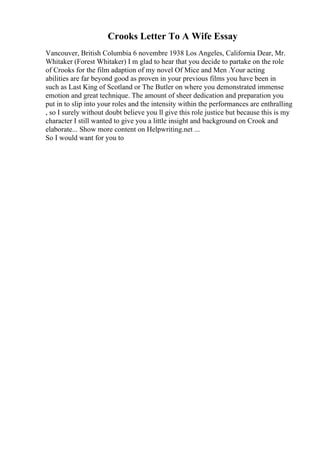 Crooks Letter To A Wife Essay
Vancouver, British Columbia 6 novembre 1938 Los Angeles, California Dear, Mr.
Whitaker (Forest Whitaker) I m glad to hear that you decide to partake on the role
of Crooks for the film adaption of my novel Of Mice and Men .Your acting
abilities are far beyond good as proven in your previous films you have been in
such as Last King of Scotland or The Butler on where you demonstrated immense
emotion and great technique. The amount of sheer dedication and preparation you
put in to slip into your roles and the intensity within the performances are enthralling
, so I surely without doubt believe you ll give this role justice but because this is my
character I still wanted to give you a little insight and background on Crook and
elaborate... Show more content on Helpwriting.net ...
So I would want for you to
 