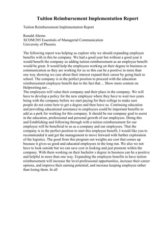 Tuition Reimbursement Implementation Report
Tuition Reimbursement Implementation Report
Ronald Ahrens
XCOM/285 Essentials of Managerial Communication
University of Phoenix
The following report was helping us explore why we should expanding employee
benefits with in this he company. We had a good year but without a good year it
would benefit the company so adding tuition reimbursement as an employee benefit
would be great. It would help the employees working on their degree in business or
communication as they are working for us so this can be a positive in more than
one way showing we care about their interest expand their career by going back to
school. The company is in the perfect position to proceed with the education
reimbursement employee benefit due to the fact that ... Show more content on
Helpwriting.net ...
The employees will value their company and their place in the company. We will
have to develop a policy for the new employee where they have to wait two years
being with the company before we start paying for their college to make sure
people do not come here to get a degree and then leave us. Continuing education
and providing educational assistance to employees could be important benefits to
add as a perk for working for this company. It should be our company goal to assist
in the education, professional and personal growth of our employees. Doing this
and Establishing and following through with a tuition reimbursement for our
employee will be beneficial to us as a company and our employees. That the
company is in the perfect position to start this employee benefit, I would like you to
recommended it and get the management to move forward with further exploration
of the logistics. The good from this program out weights are cost that comes up
because it gives us good and educated employees in the long run. We also we not
have to look outside but we can save cost in looking and just promote within the
company. With them working on their bachelor s degree in business can be a positive
and helpful in more than one way. Expanding the employee benefits to have tuition
reimbursement will increase the level professional opportunities, increase their career
options, and improve their earning potential, and increase keeping employee rather
than losing them. In all
 