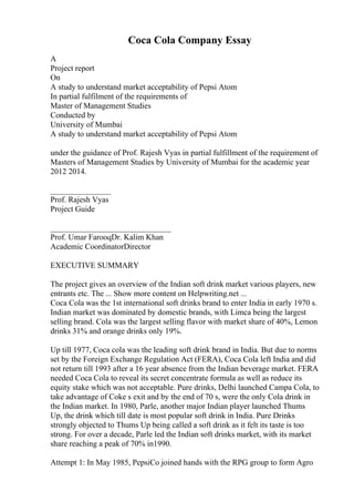 Coca Cola Company Essay
A
Project report
On
A study to understand market acceptability of Pepsi Atom
In partial fulfilment of the requirements of
Master of Management Studies
Conducted by
University of Mumbai
A study to understand market acceptability of Pepsi Atom
under the guidance of Prof. Rajesh Vyas in partial fulfillment of the requirement of
Masters of Management Studies by University of Mumbai for the academic year
2012 2014.
_______________
Prof. Rajesh Vyas
Project Guide
______________________________
Prof. Umar FarooqDr. Kalim Khan
Academic CoordinatorDirector
EXECUTIVE SUMMARY
The project gives an overview of the Indian soft drink market various players, new
entrants etc. The ... Show more content on Helpwriting.net ...
Coca Cola was the 1st international soft drinks brand to enter India in early 1970 s.
Indian market was dominated by domestic brands, with Limca being the largest
selling brand. Cola was the largest selling flavor with market share of 40%, Lemon
drinks 31% and orange drinks only 19%.
Up till 1977, Coca cola was the leading soft drink brand in India. But due to norms
set by the Foreign Exchange Regulation Act (FERA), Coca Cola left India and did
not return till 1993 after a 16 year absence from the Indian beverage market. FERA
needed Coca Cola to reveal its secret concentrate formula as well as reduce its
equity stake which was not acceptable. Pure drinks, Delhi launched Campa Cola, to
take advantage of Coke s exit and by the end of 70 s, were the only Cola drink in
the Indian market. In 1980, Parle, another major Indian player launched Thums
Up, the drink which till date is most popular soft drink in India. Pure Drinks
strongly objected to Thums Up being called a soft drink as it felt its taste is too
strong. For over a decade, Parle led the Indian soft drinks market, with its market
share reaching a peak of 70% in1990.
Attempt 1: In May 1985, PepsiCo joined hands with the RPG group to form Agro
 