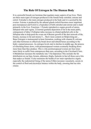 The Role Of Estrogen In The Human Body
It is a powerful female sex hormone that regulates many aspects of our lives. There
are three main types of estrogen produced in the female body estrodial, estrone and
estriol. Estrodial is the main estrogen produced in the body and it is secreted by the
ovaries. Estrone is produced by the adrenal glands (which becomes more important
post menopause) and Estriol is a byproduct of both estrodial and estrone and is made
primarily in the liver. Functions: 1.Female reproductive organs growth of uterus,
fallopian tube and vagina. 2.External genitalia deposition of fat in the mons pubis,
enlargement of labia 3.Fallopian tubes increase in ciliated epithelial cells in the
fallopian tube to help push the ovum out 4.Breasts growth of the duct network of the
breasts, increase in fat and stroma 5.... Show more content on Helpwriting.net ...
Bone Estrogen is instrumental in bone formation, working with vitamin D, calcium
and other hormones to effectively break down and rebuild bones according to the
body s natural processes. As estrogen levels start to decline in middle age, the process
of rebuilding bones slows, with postmenopausal women eventually breaking down
more bone than they produce. This is why postmenopausal women are four times
more likely to suffer from osteoporosis than men, according to the Cleveland Clinic.
6.Metabolism increases the metabolic rate 7.Fat deposition This includes the fat
distribution on our hips, breasts, abdomen, thighs, buttocks in fact all those curvy bits
that makes us female. It also maintains the health of our inner reproductive organs
especially the endometrial lining of the uterus 8.Skin increases vascularity, assists in
the control of fluid and electrolyte balance within the body, ensuring that our skin
retains
 