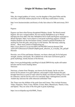 Origin Of Medusa And Pegasus
Nike
Nike, the winged goddess of victory, was the daughter of the giant Pallas and the
river Styx, and Greek soldiers prayed to her so that they could achieve victory.
http://www.businessinsider.com/history of nike facts about its 50th anniversary 2014
11
Pegasus
Pegasus was born when Perseus decapitated Medusa s heads. The blood created
Pegasus. He was a winged stallion. He was used by Bellephorn to go to Mount
Olympus but Zeus didn t like that. Bellephorn fell to Earth and Pegasus went back to
Mount Olympus. https://www.tripsavvy.com/greek mythology pegasus 1526202
Pandora Pandora was the first human woman, created to punish Prometheus for
stealing fire from the gods, and giving it to the humans. She had many seducing
factors ... Show more content on Helpwriting.net ...
https://www.chino.k12.ca.us/cms/lib8/CA01902308/Centricity/domain/2246
/unit%207%20resources%20and%20pdfs/greek_allusions_in_everyday_life_pdf.pdf
Hercules
Hercules, son of Zeus and human Alcmene, was born a demi god, for he had great
strength, stamina, and loyalty. He is labeled one of the most well known gods in
greek mythology, mostly because of his bravery.
https://www.psychologytoday.com/blog/evil deeds/200910/why myths still matter
hercules and his twelve healing labors
Narcissus
Narcissus, a hunter from Thespiae, was known for his beauty, but he was also
known for his parents river god Cephissus, and nymph Liriope.Nemesis the god,
brought Narcissus to a pool of water where he finally saw himself, falling in love with
his reflection, until he lost his will to live and died. https://sabotagetimes.com/life
/modern day narcissus the selfie obsession unfinished Titan
The Titans were the children of the gods Gaea and Uranus. They include Oceanus,
Tethys, Hyperion, Theia, Coeus, Phoebe, Cronus, Rhea, Mnemosyne, Themis, Crius,
and Iapetus. They are some of the first gods in greek mythology.
https://en.m.wikipedia.org/wiki/RMS_Titanic
 