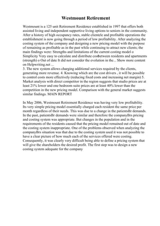 Westmount Retirement
Westmount is a 125 unit Retirement Residence established in 1997 that offers both
assisted living and independent supportive living options to seniors in the community.
After a history of high occupancy rates, stable clientele and profitable operations the
establishment is now going through a period of low profitability. After analyzing the
costing system of the company and designing a new pricing model with the purpose
of remaining as profitable as in the past while continuing to attract new clients; the
main findings were: Strengths and limitations of the current costing model o
Simplicity Very easy to calculate and distribute costbetween residents and apartments
(strength) o Out of date It did not consider the evolution in the... Show more content
on Helpwriting.net ...
3. The new system allows charging additional services required by the clients,
generating more revenue. 4. Knowing which are the cost drivers , it will be possible
to control costs more effectively (reducing fixed costs and increasing net margin) 5.
Market analysis with direct competitor in the region suggests that studio prices are at
least 21% lower and one bedroom suite prices are at least 40% lower than the
competition in the new pricing model. Comparison with the general market suggests
similar findings. MAIN REPORT
In May 2006, Westmount Retirement Residence was having very low profitability.
Its very simple pricing model essentially charged each resident the same price per
month regardless of their needs. This was due to a change in the patientsВґ demands.
In the past, patientsВґ demands were similar and therefore the companyВґs pricing
and costing system was appropriate. But changes in the population and in the
requirements of the residents caused that the pricing model remained out of date and
the costing system inappropriate. One of the problems observed when analyzing the
companyВґs situation was that due to the costing system used it was not possible to
have a clear picture of how much each of the services offered were costing.
Consequently, it was clearly very difficult being able to define a pricing system that
will give the shareholders the desired profit. The first step was to design a new
costing system adequate for the company
 