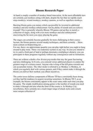 Bloons Research Paper
At hand is simply a number of monkey based innovation. At the most affordable tiers
are certainly just monkeys along with darts, despite the fact that we rapidly reach
ninja monkeys, wizard monkeys, monkey cannons, as well as superhero monkeys.
Bursting bloons gains you money which can possibly be invested in additional
monkeys and also monkey enhancement. Get by plenty of rounds and you achieve
triumph! This is generally whereby Bloons TD games end up they re merely a
collection of stages, along with even more monkeys and also enhancement
uncovering the far more you enjoy playing the game.
The stages can certainly become gradually far more challenging in their course
layouts, the bloons possess several sneaky techniques, and there certainly ... Show
more content on Helpwriting.net ...
For one, there s no approximate quantity you can play right before you ought to hang
around to play more. There s no endurance system in any way. In case you intend to
try to catch a fresh part of land or perhaps dominate a multiplayer obstacle, you can
participate in these programs regularly without any consequences and no limitations.
There are without a doubt a few diverse pvp modes that stay the game fascinating
and also challenging. In Events, you contend versus additional players to endure the
greatest surge of a certain course. Anyone who is king of the hill gains rewards and
can accumulate money. The other mode is referred to as Monkey vs Monkey, in
which you regularly deal with various gamers, and if they cannot make it through the
bloons you deliver their method, you obtain incentives.
The center tower defense components of Bloons TD have consistently been strong,
yet they had the tendency to acquire recurring sometimes. In Bloons TD 5, as an
example, the bloons consistently appear in the exact same order each time you play
the game. The simply modification among games is the number of rounds you need
to make it through and also what the form of the course is. In Monkey City,
nevertheless, there certainly are a much larger range of attack styles and a much
more unique collection of
 