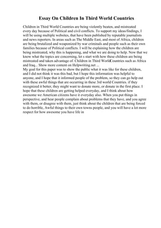 Essay On Children In Third World Countries
Children in Third World Countries are being violently beaten, and mistreated
every day because of Political and civil conflicts. To support my ideas/findings, I
will be using multiple websites, that have been published by reputable journalists
and news reporters. In areas such as The Middle East, and most of Africa, children
are being brutalized and weaponized by war criminals and people such as their own
families because of Political conflicts. I will be explaining how the children are
being mistreated, why this is happening, and what we are doing to help. Now that we
know what the topics are concerning, let s start with how these children are being
mistreated and taken advantage of. Children in Third WorldCountries such as Africa
and Iraq... Show more content on Helpwriting.net ...
My goal for this paper was to show the public what it was like for these children,
and I did not think it was this bad, but I hope this information was helpful to
anyone, and I hope that it informed people of the problem, so they can go help out
with these awful things that are occurring in these 3rd world Countries. if they
recognized it better, they might want to donate more, or donate in the first place. I
hope that these children are getting helped everyday, and I think about how
awesome we American citizens have it everyday also. When you put things in
perspective, and hear people complain about problems that they have, and you agree
with them, or disagree with them, just think about the children that are being forced
to do horrible, Awful things to their own towns people, and you will have a lot more
respect for how awesome you have life in
 