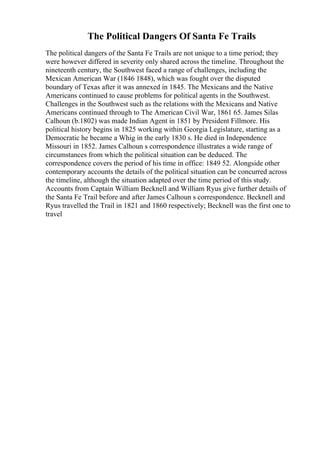 The Political Dangers Of Santa Fe Trails
The political dangers of the Santa Fe Trails are not unique to a time period; they
were however differed in severity only shared across the timeline. Throughout the
nineteenth century, the Southwest faced a range of challenges, including the
Mexican American War (1846 1848), which was fought over the disputed
boundary of Texas after it was annexed in 1845. The Mexicans and the Native
Americans continued to cause problems for political agents in the Southwest.
Challenges in the Southwest such as the relations with the Mexicans and Native
Americans continued through to The American Civil War, 1861 65. James Silas
Calhoun (b.1802) was made Indian Agent in 1851 by President Fillmore. His
political history begins in 1825 working within Georgia Legislature, starting as a
Democratic he became a Whig in the early 1830 s. He died in Independence
Missouri in 1852. James Calhoun s correspondence illustrates a wide range of
circumstances from which the political situation can be deduced. The
correspondence covers the period of his time in office: 1849 52. Alongside other
contemporary accounts the details of the political situation can be concurred across
the timeline, although the situation adapted over the time period of this study.
Accounts from Captain William Becknell and William Ryus give further details of
the Santa Fe Trail before and after James Calhoun s correspondence. Becknell and
Ryus travelled the Trail in 1821 and 1860 respectively; Becknell was the first one to
travel
 