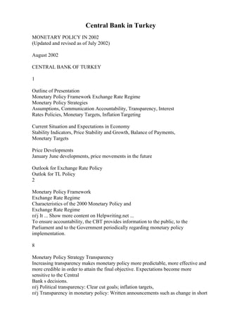 Central Bank in Turkey
MONETARY POLICY IN 2002
(Updated and revised as of July 2002)
August 2002
CENTRAL BANK OF TURKEY
1
Outline of Presentation
Monetary Policy Framework Exchange Rate Regime
Monetary Policy Strategies
Assumptions, Communication Accountability, Transparency, Interest
Rates Policies, Monetary Targets, InflationTargeting
Current Situation and Expectations in Economy
Stability Indicators, Price Stability and Growth, Balance of Payments,
Monetary Targets
Price Developments
January June developments, price movements in the future
Outlook for Exchange Rate Policy
Outlok for TL Policy
2
Monetary Policy Framework
Exchange Rate Regime
Characteristics of the 2000 Monetary Policy and
Exchange Rate Regime
пѓј It ... Show more content on Helpwriting.net ...
To ensure accountability, the CBT provides information to the public, to the
Parliament and to the Government periodically regarding monetary policy
implementation.
8
Monetary Policy Strategy Transparency
Increasing transparency makes monetary policy more predictable, more effective and
more credible in order to attain the final objective. Expectations become more
sensitive to the Central
Bank s decisions.
пѓј Political transparency: Clear cut goals; inflation targets,
пѓј Transparency in monetary policy: Written announcements such as change in short
 