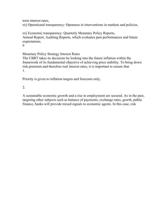 term interest rates,
пѓј Operational transparency: Openness in interventions in markets and policies,
пѓј Economic transparency: Quarterly Monetary Policy Reports,
Annual Report, Auditing Reports, which evaluates past performances and future
expectations.
9
Monetary Policy Strategy Interest Rates
The CBRT takes its decisions by looking into the future inflation within the
framework of its fundamental objective of achieving price stability. To bring down
risk premium and therefore real interest rates, it is important to ensure that
1.
Priority is given to inflation targets and forecasts only,
2.
A sustainable economic growth and a rise in employment are secured. As in the past,
targeting other subjects such as balance of payments, exchange rates, gowth, public
finance, banks will provide mixed signals to economic agents. In this case, risk
 