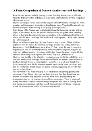A Poem Comparison of Donne s Anniversary and Jennings ...
Read the two poems carefully, bearing in mind that they were written at different
times by different writers and are open to different interpretations. Write a comparison
of these two poems.
In your answer you should consider the ways in which Donne and Jennings use form,
structure and language to present their thoughts and ideas. You should make relevant
references to your wider reading in the poetry of love (40 marks).
John Donne s The Anniversary is all about the love the theoretical narrator and his
object of love share. A year has passed, and everything has grown older, drawing
closer to their end. In contrast, the one ageless thing is the unchanging love the poet
shares with his lover. Although their bodies will be in separate... Show more content
on Helpwriting.net ...
I have no will to weep or sing...No least desire to pray or curse : These two lines
expresses how the author did not have any hope less and was feeling depressed.
Furthermore, Emily Dickinson s poem What If I Say , again the tone is extremely
hopeless; her love has died but yesterday and without him dungeons, nor guns do
scare her; without him there is nothing left for her. Donne, however, is hopeful that
they will have many years together, but even if they don t, the second of
(their)...reign shall be in the afterlife; even death would not be the end of their love (
death be no divorce ). Jennings finds some comfort in her parent s spiritual bond in
the final stanza ( strangely close together , even if it is as weak as a thread . She
feels great tenderness for the parents who once passionately loved each other and
her, the feather and thread images are gentle and soft, suggesting her love for her
parents is also this way.
The repetition of the word strangely in the final stanza of Jennings poem could
mean one of two things: either that she finds it strange that they do not love one
another in the same way anymore or on the other hand, it could simply be
emphasising that her parents are estranged from one another. There is a sad and
empty atmosphere or mood created through the poem. The sense of coming death
and fading passion creates a chilling mood; this contrasts with Donne s poem in
which the lovers are not fearful of death because of their
 