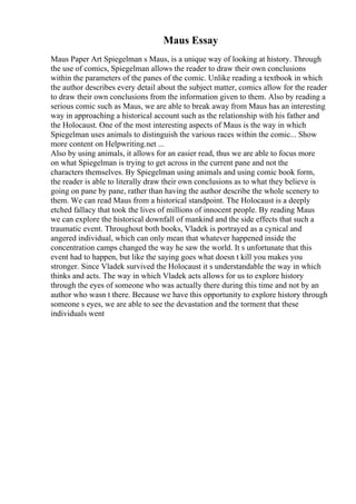Maus Essay
Maus Paper Art Spiegelman s Maus, is a unique way of looking at history. Through
the use of comics, Spiegelman allows the reader to draw their own conclusions
within the parameters of the panes of the comic. Unlike reading a textbook in which
the author describes every detail about the subject matter, comics allow for the reader
to draw their own conclusions from the information given to them. Also by reading a
serious comic such as Maus, we are able to break away from Maus has an interesting
way in approaching a historical account such as the relationship with his father and
the Holocaust. One of the most interesting aspects of Maus is the way in which
Spiegelman uses animals to distinguish the various races within the comic... Show
more content on Helpwriting.net ...
Also by using animals, it allows for an easier read, thus we are able to focus more
on what Spiegelman is trying to get across in the current pane and not the
characters themselves. By Spiegelman using animals and using comic book form,
the reader is able to literally draw their own conclusions as to what they believe is
going on pane by pane, rather than having the author describe the whole scenery to
them. We can read Maus from a historical standpoint. The Holocaust is a deeply
etched fallacy that took the lives of millions of innocent people. By reading Maus
we can explore the historical downfall of mankind and the side effects that such a
traumatic event. Throughout both books, Vladek is portrayed as a cynical and
angered individual, which can only mean that whatever happened inside the
concentration camps changed the way he saw the world. It s unfortunate that this
event had to happen, but like the saying goes what doesn t kill you makes you
stronger. Since Vladek survived the Holocaust it s understandable the way in which
thinks and acts. The way in which Vladek acts allows for us to explore history
through the eyes of someone who was actually there during this time and not by an
author who wasn t there. Because we have this opportunity to explore history through
someone s eyes, we are able to see the devastation and the torment that these
individuals went
 