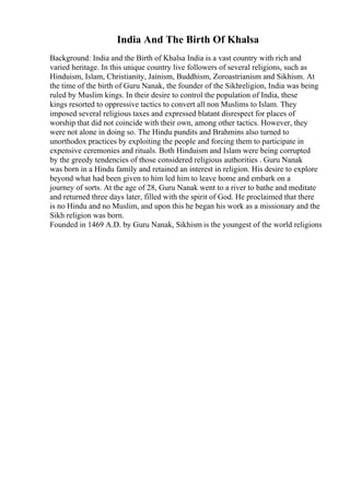 India And The Birth Of Khalsa
Background: India and the Birth of Khalsa India is a vast country with rich and
varied heritage. In this unique country live followers of several religions, such as
Hinduism, Islam, Christianity, Jainism, Buddhism, Zoroastrianism and Sikhism. At
the time of the birth of Guru Nanak, the founder of the Sikhreligion, India was being
ruled by Muslim kings. In their desire to control the population of India, these
kings resorted to oppressive tactics to convert all non Muslims to Islam. They
imposed several religious taxes and expressed blatant disrespect for places of
worship that did not coincide with their own, among other tactics. However, they
were not alone in doing so. The Hindu pundits and Brahmins also turned to
unorthodox practices by exploiting the people and forcing them to participate in
expensive ceremonies and rituals. Both Hinduism and Islam were being corrupted
by the greedy tendencies of those considered religious authorities . Guru Nanak
was born in a Hindu family and retained an interest in religion. His desire to explore
beyond what had been given to him led him to leave home and embark on a
journey of sorts. At the age of 28, Guru Nanak went to a river to bathe and meditate
and returned three days later, filled with the spirit of God. He proclaimed that there
is no Hindu and no Muslim, and upon this he began his work as a missionary and the
Sikh religion was born.
Founded in 1469 A.D. by Guru Nanak, Sikhism is the youngest of the world religions
 
