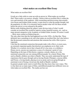 what makes an excellent film Essay
What makes an excellent film?
It took me a little while to come up with an answer to, What makes an excellent
film? There really is no answer, actually. I believe that an excellent film is within the
eyes and emotions of the audience. After researching and discovering what actually
won Oscars and Golden Globe awards, it came down to what the people thought, and
the popularity of a film. It is extremely hard to predict what will win these awards
before the movie is even released to the public.
Before really thinking about the subject, some obvious traits of what I would
consider an excellent film would be superior acting, beautiful scenery, etc., such as
many present categories in the Academy or Golden Globe Awards. Of course I could
... Show more content on Helpwriting.net ...
The only other time that this had happened was in the 1950 s, for Ben Hur. These
definitely have something to do with what makes an excellent film, but I also believe
that the personal connection and emotions that someone has with a film is just as
important.
I feel that the emotional connection that people make with a film is, in most cases,
an extremely important quality that directors can emphasize on in /their work.
Whether it is a realistic movie that is based off of a true story, or a children s
Disney movie, anyone can experience a sense of a character s point of view.
Depending on the type of film (horror, suspense, comedy, drama, etc.), this
emotional connection can vary among different people. In a classic Disney film
such as Bambi, children can relate to Bambi. They can easily understand the type of
experiences that he goes through such as having friends (Thumper, a joyous rabbit,
and Flower, a loving skunk), playing on an icy pond, and even going through an
emotional event of losing a loved one (the death of Bambi s mother).
In general, people rarely want to watch films that they know they won t enjoy. This
is why there are so many types of films, and different people have different views on
what makes an excellent film . The media can have an
 