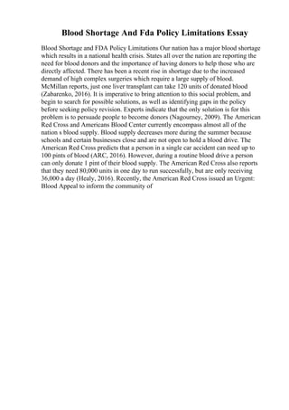 Blood Shortage And Fda Policy Limitations Essay
Blood Shortage and FDA Policy Limitations Our nation has a major blood shortage
which results in a national health crisis. States all over the nation are reporting the
need for blood donors and the importance of having donors to help those who are
directly affected. There has been a recent rise in shortage due to the increased
demand of high complex surgeries which require a large supply of blood.
McMillan reports, just one liver transplant can take 120 units of donated blood
(Zabarenko, 2016). It is imperative to bring attention to this social problem, and
begin to search for possible solutions, as well as identifying gaps in the policy
before seeking policy revision. Experts indicate that the only solution is for this
problem is to persuade people to become donors (Nagourney, 2009). The American
Red Cross and Americans Blood Center currently encompass almost all of the
nation s blood supply. Blood supply decreases more during the summer because
schools and certain businesses close and are not open to hold a blood drive. The
American Red Cross predicts that a person in a single car accident can need up to
100 pints of blood (ARC, 2016). However, during a routine blood drive a person
can only donate 1 pint of their blood supply. The American Red Cross also reports
that they need 80,000 units in one day to run successfully, but are only receiving
36,000 a day (Healy, 2016). Recently, the American Red Cross issued an Urgent:
Blood Appeal to inform the community of
 