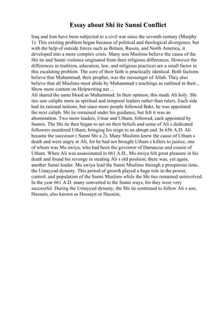 Essay about Shi ite Sunni Conflict
Iraq and Iran have been subjected to a civil war since the seventh century (Murphy
1). This existing problem began because of political and theological divergence, but
with the help of outside forces such as Britain, Russia, and North America, it
developed into a more complex crisis. Many non Muslims believe the cause of the
Shi ite and Sunni violence originated from their religious differences. However the
differences in tradition, education, law, and religious practices are a small factor in
this escalating problem. The core of their faith is practically identical. Both factions
believe that Muhammad, their prophet, was the messenger of Allah. They also
believe that all Muslims must abide by Muhammad s teachings as outlined in their...
Show more content on Helpwriting.net ...
Ali shared the same blood as Muhammad. In their opinion, this made Ali holy. Shi
ites saw caliphs more as spiritual and temporal leaders rather than rulers. Each side
had its rational notions, but since more people followed Bakr, he was appointed
the next caliph. Shi ite remained under his guidance, but felt it was an
abomination. Two more leaders, Umar and Utham, followed, each appointed by
Sunnis. The Shi ite then began to act on their beliefs and some of Ali s dedicated
followers murdered Utham, bringing his reign to an abrupt end. In 656 A.D. Ali
became the successor ( Sunni Shi a 2). Many Muslims knew the cause of Utham s
death and were angry at Ali, for he had not brought Utham s killers to justice, one
of whom was Mu awiya, who had been the governor of Damascus and cousin of
Utham. When Ali was assassinated in 661 A.D., Mu awiya felt great pleasure in his
death and found his revenge in stealing Ali s old position; there was, yet again,
another Sunni leader. Mu awiya lead the Sunni Muslims through a prosperous time,
the Umayyad dynasty. This period of growth played a huge role in the power,
control, and population of the Sunni Muslims while the Shi ttes remained uninvolved.
In the year 661 A.D. many converted to the Sunni ways, for they were very
successful. During the Umayyad dynasty, the Shi ite continued to follow Ali s son,
Hussain, also known as Hussayn or Hussein,
 