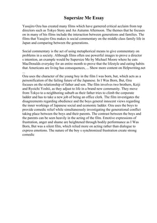 Supersize Me Essay
Yasujiro Ozu has created many films which have garnered critical acclaim from top
directors such as Tokyo Story and An Autumn Afternoon. The themes that he focuses
on in many of his films include the interaction between generations and families. The
films that Yasujiro Ozu makes is social commentary on the middle class family life in
Japan and comparing between the generations.
Social commentary is the act of using metaphorical means to give commentary on
problems in a society. Although films often use powerful images to prove a director
s intention, an example would be Supersize Me by Michael Moore where he eats
MacDonalds everyday for an entire month to prove that the lifestyle and eating habits
that Americans are living has consequences, ... Show more content on Helpwriting.net
...
Ozu uses the character of the young boy in the film I was born, but, which acts as a
personification of the failing future of the Japanese. In I Was Born, But, Ozu
focuses on the relationship of father and son. The film involves two brothers, Keiji
and Ryoichi Yoshii, as they adjust to life in a brand new community. They move
from Tokyo to a neighboring suburb as their father tries to climb the corporate
ladder and has to take a new job of being an office clerk. The film investigates the
disagreements regarding obedience and the boys general innocent views regarding
the inner workings of Japanese social and economic ladder. Ozu uses the boys to
provide comedic relief while simultaneously investigating the generational conflict
taking place between the boys and their parents. The contrast between the boys and
the parents can be seen heavily in the acting of the film. Emotive expressions of
frustration, anger and shame are heightened through bodily performance as I Was
Born, But was a silent film, which relied more on acting rather than dialogue to
express emotions. The nature of the boy s synchronized frustration create strong
comedic
 