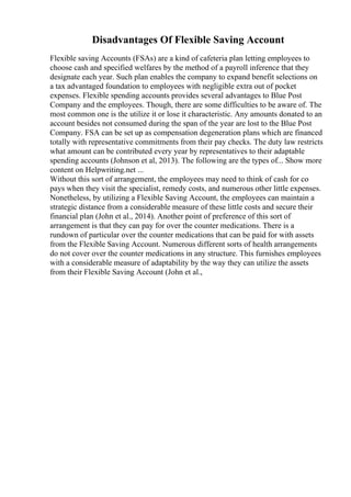 Disadvantages Of Flexible Saving Account
Flexible saving Accounts (FSAs) are a kind of cafeteria plan letting employees to
choose cash and specified welfares by the method of a payroll inference that they
designate each year. Such plan enables the company to expand benefit selections on
a tax advantaged foundation to employees with negligible extra out of pocket
expenses. Flexible spending accounts provides several advantages to Blue Post
Company and the employees. Though, there are some difficulties to be aware of. The
most common one is the utilize it or lose it characteristic. Any amounts donated to an
account besides not consumed during the span of the year are lost to the Blue Post
Company. FSA can be set up as compensation degeneration plans which are financed
totally with representative commitments from their pay checks. The duty law restricts
what amount can be contributed every year by representatives to their adaptable
spending accounts (Johnson et al, 2013). The following are the types of... Show more
content on Helpwriting.net ...
Without this sort of arrangement, the employees may need to think of cash for co
pays when they visit the specialist, remedy costs, and numerous other little expenses.
Nonetheless, by utilizing a Flexible Saving Account, the employees can maintain a
strategic distance from a considerable measure of these little costs and secure their
financial plan (John et al., 2014). Another point of preference of this sort of
arrangement is that they can pay for over the counter medications. There is a
rundown of particular over the counter medications that can be paid for with assets
from the Flexible Saving Account. Numerous different sorts of health arrangements
do not cover over the counter medications in any structure. This furnishes employees
with a considerable measure of adaptability by the way they can utilize the assets
from their Flexible Saving Account (John et al.,
 