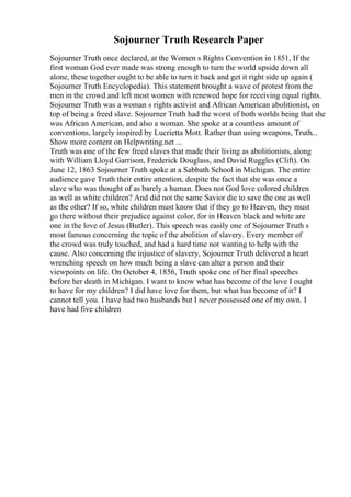 Sojourner Truth Research Paper
Sojourner Truth once declared, at the Women s Rights Convention in 1851, If the
first woman God ever made was strong enough to turn the world upside down all
alone, these together ought to be able to turn it back and get it right side up again (
Sojourner Truth Encyclopedia). This statement brought a wave of protest from the
men in the crowd and left most women with renewed hope for receiving equal rights.
Sojourner Truth was a woman s rights activist and African American abolitionist, on
top of being a freed slave. Sojourner Truth had the worst of both worlds being that she
was African American, and also a woman. She spoke at a countless amount of
conventions, largely inspired by Lucrietta Mott. Rather than using weapons, Truth...
Show more content on Helpwriting.net ...
Truth was one of the few freed slaves that made their living as abolitionists, along
with William Lloyd Garrison, Frederick Douglass, and David Ruggles (Clift). On
June 12, 1863 Sojourner Truth spoke at a Sabbath School in Michigan. The entire
audience gave Truth their entire attention, despite the fact that she was once a
slave who was thought of as barely a human. Does not God love colored children
as well as white children? And did not the same Savior die to save the one as well
as the other? If so, white children must know that if they go to Heaven, they must
go there without their prejudice against color, for in Heaven black and white are
one in the love of Jesus (Butler). This speech was easily one of Sojourner Truth s
most famous concerning the topic of the abolition of slavery. Every member of
the crowd was truly touched, and had a hard time not wanting to help with the
cause. Also concerning the injustice of slavery, Sojourner Truth delivered a heart
wrenching speech on how much being a slave can alter a person and their
viewpoints on life. On October 4, 1856, Truth spoke one of her final speeches
before her death in Michigan. I want to know what has become of the love I ought
to have for my children? I did have love for them, but what has become of it? I
cannot tell you. I have had two husbands but I never possessed one of my own. I
have had five children
 